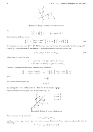 50 CAPÍTULO 3. ESTADO TRIAXIAL DE TENSÕES
j'
~
j
~
i'~
i~ x
y
Figura 3.22: Posição relativa dos sistemas de eixos
ou:
i
j
= R
i
j
R → matriz 2 X 2
Esta relação invertida nos fornece:
i
j
=
cos α − senα
senα cos α
i
j
ou
i
j
= RT i
j
(3.3)
O que mostra que, neste caso, R−1
= RT
. Matrizes com esta característica são denominadas matrizes ortogonais e
a matriz R é chamada de matriz de rotação. A partir destas relações, podemos escrever que,
v = vxi + vyj e v = vx i + vy j (3.4)
Substituindo (3.3) em (3.4), vem:
v = vx(cos α i − senα j ) + vy( senα i + cos α j )
= (vx cos α + vy senα) i + (vy cos α − vx senα) j
Como v e v representam (descrevem) o mesmo vetor, temos que:
vx = vx cos α + vy senα
vy = vy cos α − vx senα
ou
vx
vy
=
cos α senα
− senα cos α
vx
vy
isto é:
v = Rv
Dai, obtemos imediatamente que
v = RT
v
Extensão para o caso tridimensional - Rotação de vetores no espaço
Sejam os sistemas de eixos xyz e x y z mostrados na Fig. 3.23.
x
y
z
i~
i'~
j
~
k~
x'
x i~
y
z k~
j
~
Figura 3.23: Posição de x' com relação a xyz
Para o novo eixo x → i temos que:
i = lx xi + lx yj + lx zk
onde lx x = cos α, lx y = cos β, lx z = cos γ são os cossenos diretores de x com relação a a cada um dos eixos do
sistema xyz.
lx x = i · i lx y = i · j lx z = i · k
 