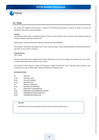 do Treinamento
TOTVS Gestão Patrimonial
10
5.4. Títulos
Os Títulos são utilizados para estruturar o cadastro de Patrimônios das empresas. Portanto, ao definir a máscara do
patrimônio, fique atento a esta necessidade.
Exemplo:
Uma Empresa poderá definir os seguintes grupos de Títulos: Veículos, Veículos Leves, Veículos Pesados, Máquinas Setor de
Produção, Máquinas Setor Administrativo etc.
Supondo que a máscara de Patrimônio definida nos parâmetros seja: ##.##.###
Para cadastrar Patrimônios classificados como “Título”, deve-se acessar o menu Cadastros/Dados do Patrimônio/Patrimônio,
após deve-se criar um filtro e executar.
Exemplo de filtro:
Tipo = Título.
Este filtro apresentará todo os códigos de Patrimônios cadastrados como Título na coligada. Para cadastrar um novo “Título”,
na visão de Patrimônios deve-se clicar no ícone ‘Incluir’.
Na inclusão de Títulos apenas 3 campos são necessários: Código do Patrimônio, Tipo e Descrição. Após preencher estes
campos deve-se clicar no botão ‘Salvar’. Após será finalizada a inclusão do Título.
Exemplos de Títulos:
01 VEÍCULOS
01.01 VEÍCULOS LEVES
01.02 VEÍCULOS PESADOS
01.03 MOTOCICLETAS
02 MÓVEIS E UTENSÍLIOS
02.01 MATERIAL DE ESCRITÓRIO
03 MÁQUINAS E EQUIPAMENTOS
03.01 MÁQUINAS E EQUIPAMENTOS DIVERSOS
03.02 FERRAMENTAS CONSTRUÇÃO CIVIL
03.03 FERRAMENTAS HIDRÁULICAS
Exercício
Após definir a máscara de patrimônios inclua os títulos conforme exemplo acima.
 