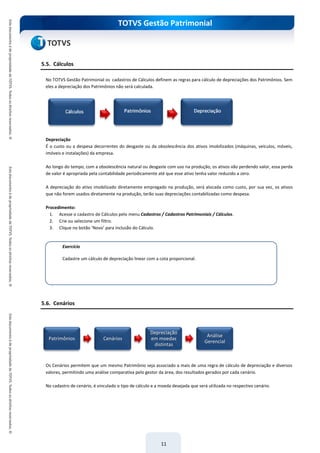 TOTVS Gestão Patrimonial
11
5.5. Cálculos
No TOTVS Gestão Patrimonial os cadastros de Cálculos definem as regras para cálculo de depreciações dos Patrimônios. Sem
eles a depreciação dos Patrimônios não será calculada.
Depreciação
É o custo ou a despesa decorrentes do desgaste ou da obsolescência dos ativos imobilizados (máquinas, veículos, móveis,
imóveis e instalações) da empresa.
Ao longo do tempo, com a obsolescência natural ou desgaste com uso na produção, os ativos vão perdendo valor, essa perda
de valor é apropriada pela contabilidade periodicamente até que esse ativo tenha valor reduzido a zero.
A depreciação do ativo imobilizado diretamente empregado na produção, será alocada como custo, por sua vez, os ativos
que não forem usados diretamente na produção, terão suas depreciações contabilizadas como despesa.
Procedimento:
1. Acesse o cadastro de Cálculos pelo menu Cadastros / Cadastros Patrimoniais / Cálculos.
2. Crie ou selecione um filtro.
3. Clique no botão ‘Novo’ para inclusão do Cálculo.
5.6. Cenários
Os Cenários permitem que um mesmo Patrimônio seja associado a mais de uma regra de cálculo de depreciação e diversos
valores, permitindo uma análise comparativa pelo gestor da área, dos resultados gerados por cada cenário.
No cadastro de cenário, é vinculado o tipo de cálculo e a moeda desejada que será utilizada no respectivo cenário.
Patrimônios Cenários
Depreciação
em moedas
distintas
Análise
Gerencial
Exercício
Cadastre um cálculo de depreciação linear com a cota proporcional.
 