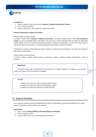 do Treinamento
TOTVS Gestão Patrimonial
12
Procedimento:
1. Acesse o cadastro de Cenários pelo menu Cadastros / Cadastros Patrimoniais / Cenários.
2. Crie ou selecione um filtro.
3. Clique no botão ‘Novo’ para inclusão do ‘Cadastro de Cálculos’.
Processos relacionados ao Cadastro de Cenários
Calcular Cenário na visão de cenários
Ao acessar o Cenário (menu Cadastros / Cadastros Patrimoniais), na visão de Cenários existe o menu Processos/Calcular
Cenário, que ao ser executado todos os Patrimônios, que possuírem o cenário executado terão os cálculos de depreciação
criados/ refeitos. Com isto, caso haja necessidade de refazer os cálculos dos Patrimônios,o usuário não precisa acessar a
visão de Patrimônios para calculá-los, o processo pode ser feito pela visão de cadastro de Cenários.
Lembrando que somente os Patrimônios que estão vinculados ao Cenário que foi selecionado, é que terão seus cálculos de
depreciações criados/refeitos.
Calcular Cenário no menu Processos
O processo “Calcular Cenário” também pode ser executado ao editar o cadastro desejado, selecionando o menu de
Processos.
5.7. Grupos de Patrimônio
Têm a função de agrupar patrimônios possibilitando que todas as informações e parametrizações definidas neste grupo
possam ser aplicadas a cada patrimônio a ele associado.
Procedimento:
1. Acesse o menu Cadastros/Dados do Patrimônio/Grupos de Patrimônio.
2. Crie ou selecione um filtro.
3. Clique no botão ‘Novo’ para inclusão do grupo de patrimônio.
Exercício
1.Cadastre um cenário para cálculo de depreciações em Reais .
2. Cadastre um cenário para cálculo de depreciações em dólar.
3. Cadastre um cenário para cálculo de correção monetária.
Importante
Os cenários serão criados automaticamente de acordo com as moedas existentes na coligada, mas os usuários
podem criar novos cenários de acordo com o desejado.
 