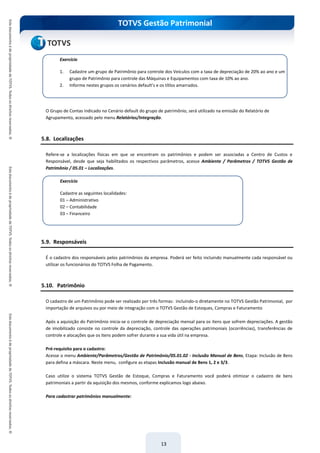 TOTVS Gestão Patrimonial
13
O Grupo de Contas indicado no Cenário default do grupo de patrimônio, será utilizado na emissão do Relatório de
Agrupamento, acessado pelo menu Relatórios/Integração.
5.8. Localizações
Refere-se a localizações físicas em que se encontram os patrimônios e podem ser associadas a Centro de Custos e
Responsável, desde que seja habilitados os respectivos parâmetros, acesse Ambiente / Parâmetros / TOTVS Gestão de
Patrimônio / 05.01 – Localizações.
5.9. Responsáveis
É o cadastro dos responsáveis pelos patrimônios da empresa. Poderá ser feito incluindo manualmente cada responsável ou
utilizar os funcionários do TOTVS Folha de Pagamento.
5.10. Patrimônio
O cadastro de um Patrimônio pode ser realizado por três formas: incluindo-o diretamente no TOTVS Gestão Patrimonial, por
importação de arquivos ou por meio de integração com o TOTVS Gestão de Estoques, Compras e Faturamento
Após a aquisição do Patrimônio inicia-se o controle de depreciação mensal para os itens que sofrem depreciações. A gestão
de imobilizado consiste no controle da depreciação, controle das operações patrimoniais (ocorrências), transferências de
controle e alocações que os itens podem sofrer durante a sua vida útil na empresa.
Pré-requisito para o cadastro:
Acesse o menu Ambiente/Parâmetros/Gestão de Patrimônio/05.01.02 - Inclusão Manual de Bens, Etapa: Inclusão de Bens
para defina a máscara. Neste menu, configure as etapas Inclusão manual de Bens 1, 2 e 3/3.
Caso utilize o sistema TOTVS Gestão de Estoque, Compras e Faturamento você poderá otimizar o cadastro de bens
patrimoniais a partir da aquisição dos mesmos, conforme explicamos logo abaixo.
Para cadastrar patrimônios manualmente:
Exercício
1. Cadastre um grupo de Patrimônio para controle dos Veículos com a taxa de depreciação de 20% ao ano e um
grupo de Patrimônio para controle das Máquinas e Equipamentos com taxa de 10% ao ano.
2. Informe nestes grupos os cenários default’s e os títlos amarrados.
Exercício
Cadastre as seguintes localidades:
01 – Administrativo
02 – Contabilidade
03 – Financeiro
 