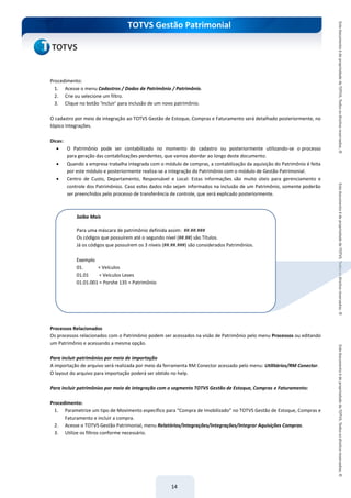 do Treinamento
TOTVS Gestão Patrimonial
14
Procedimento:
1. Acesse o menu Cadastros / Dados de Patrimônio / Patrimônio.
2. Crie ou selecione um filtro.
3. Clique no botão ‘Incluir’ para inclusão de um novo patrimônio.
O cadastro por meio de integração ao TOTVS Gestão de Estoque, Compras e Faturamento será detalhado posteriormente, no
tópico Integrações.
Dicas:
 O Patrimônio pode ser contabilizado no momento do cadastro ou posteriormente utilizando-se o processo
para geração das contabilizações pendentes, que vamos abordar ao longo deste documento.
 Quando a empresa trabalha integrada com o módulo de compras, a contabilização da aquisição do Patrimônio é feita
por este módulo e posteriormente realiza-se a integração do Patrimônio com o módulo de Gestão Patrimonial.
 Centro de Custo, Departamento, Responsável e Local: Estas informações são muito úteis para gerenciamento e
controle dos Patrimônios. Caso estes dados não sejam informados na inclusão de um Patrimônio, somente poderão
ser preenchidos pelo processo de transferência de controle, que será explicado posteriormente.
Processos Relacionados
Os processos relacionados com o Patrimônio podem ser acessados na visão de Patrimônio pelo menu Processos ou editando
um Patrimônio e acessando a mesma opção.
Para incluir patrimônios por meio de importação
A importação de arquivo será realizada por meio da ferramenta RM Conector acessado pelo menu: Utilitários/RM Conector.
O layout do arquivo para importação poderá ser obtido no help.
Para incluir patrimônios por meio de integração com o segmento TOTVS Gestão de Estoque, Compras e Faturamento:
Procedimento:
1. Parametrize um tipo de Movimento específico para “Compra de Imobilizado” no TOTVS Gestão de Estoque, Compras e
Faturamento e incluir a compra.
2. Acesse o TOTVS Gestão Patrimonial, menu Relatórios/Integrações/Integrações/Integrar Aquisições Compras.
3. Utilize os filtros conforme necessário.
Saiba Mais
Para uma máscara de patrimônio definida assim: ##.##.###
Os códigos que possuírem até o segundo nível (##.##) são Títulos.
Já os códigos que possuírem os 3 níveis (##.##.###) são considerados Patrimônios.
Exemplo
01. = Veículos
01.01 = Veículos Leves
01.01.001 = Porshe 135 = Patrimônio
 