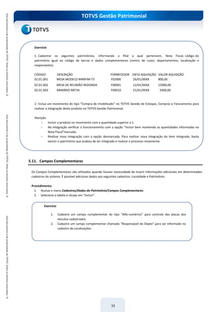 TOTVS Gestão Patrimonial
15
5.11. Campos Complementares
Os Campos Complementares são utilizados quando houver necessidade de inserir informações adicionais em determinados
cadastros do sistema. É possível adicionar dados aos seguintes cadastros: Localidade e Patrimônio.
Procedimento:
1. Acesse o menu Cadastros/Dados do Patrimônio/Campos Complementares.
2. Selecione a tabela e clicaqr em “Incluir”.
Exercício
1. Cadastrar os seguintes patrimônios, informando a filial a qual pertencem, Nota Fiscal, código do
patrimônio igual ao código de barras e dados complementares (centro de custo, departamentos, localização e
responsáveis).
CÓDIGO DESCRIÇÃO FORNECEDOR DATA AQUISIÇÃO VALOR AQUISIÇÃO
02.01.001 MESA MODELO MARFIM 73 F02000 26/01/XXXX 800,00
02.01.002 MESA DE REUNIÃO REDONDA F00001 12/01/XXXX 15000,00
02.01.003 ARMÁRIO METAI F00010 21/01/XXXX 5000,00
Após
incluir um
movimento
no RM
Nucleus
que possua
um
produto
com
integração
com o RM
Bonum,
realizar a
integração
deste
produto.
Atenção:
Incluir o
produto no
movimento
com a
quantidade
superior a
1. Na
integração
verificar o
funcionam
ento com a
opção
“Incluir
bem
mantendo
as
quantidade
s
informadas
na Nota
Fiscal”marc
ada e após
realizar
nova
integração
com a
opção
2. Inclua um movimento do tipo “Compra de Imobilizado” no TOTVS Gestão de Estoque, Compras e Faturamento para
realizar a integração deste produto no TOTVS Gestão Patrimonial.
Atenção:
- Incluir o produto no movimento com a quantidade superior a 1.
- Na integração verificar o funcionamento com a opção “Incluir bem mantendo as quantidades informadas na
Nota Fiscal”marcada.
- Realizar nova integração com a opção desmarcada. Para realizar nova integração do item integrado, basta
excluir o patrimônio que acabou de ser integrado e realizar o processo novamente.
Exercício
1. Cadastre um campo complementar do tipo “Alfa-numérico” para controle das placas dos
veículos cadastrados.
2. Cadastre um campo complementar chamado “Responsável do Depto” para ser informado no
cadastro de Localizações.
 
