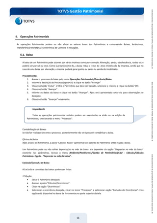 do Treinamento
TOTVS Gestão Patrimonial
16
6. Operações Patrimoniais
As operações Patrimoniais podem ou não afetar os valores bases dos Patrimônios e compreende: Baixas, Acréscimos,
Transferência Monetária,Transferência de Controle e Alocações.
6.1. Baixa
A baixa de um Patrimônio pode ocorrer por vários motivos como por exemplo: Alienação, perda, obsolescência, roubo etc e
poderá ser parcial ou total. Como o próprio nome diz, a baixa reduz o valor do ativo imobilizado da empresa, sendo que no
caso de uma baixa por alienação, a mesma poderá gerar ganho ou perda na venda do imobilizado.
Procedimento:
1. Acesse o processo de baixa pelo menu Operações Patrimoniais/Ocorrência/Baixa.
2. Informe a descrição do Processo(opcional) e clique no botão “Avançar”
3. Clique no botão ‘Incluir’ e filtre o Patrimônio que deve ser baixado, selecione o mesmo e clique no botão ‘OK’.
4. Clique no botão “Avançar” .
5. Informe os dados da baixa e clique no botão “Avançar”. Após será apresentada uma tela para observações se
desejado.
6. Clique no botão “Avançar” novamente.
Contabilização de Baixas
Se não for realizado durante o processo, posteriormente não será possível contabilizar a baixa.
Efeitos da Baixa
Após a baixa do Patrimônio, a pasta “Cálculos Razão” apresentará os valores do Patrimônio antes e após a baixa.
Um Patrimônio pode ou não sofrer depreciação no mês de baixa. Vai depender da opção “Depreciar no mês da baixa”
existente nos parâmetros. Acesse o menu Ambiente/Parâmetros/Gestão de Patrimônio/05.02 - Cálculos/Cálculos
Patrimônio. Opção - “Depreciar no mês da baixa”.
Exclusão/Consulta de Baixa
A Exclusão e consultas das baixas podem ser feitas:
1ª Opção:
 Editar o Patrimônio desejado
 Acessar a pasta “Cálculos/Ocorrências”
 Clicar na opção “Ocorrências”
 Selecionar a ocorrência desejada, clicar no ícone “Processos” e selecionar opção “Exclusão de Ocorrências”. Esta
opção está disponível na barra de ferramentas na parte superior da tela.
Importante
Todas as operações patrimoniais também podem ser executadas na visão ou na edição de
Patrimônios, selecionando o menu “Processos”.
 