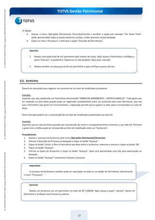 TOTVS Gestão Patrimonial
17
2ª Opção:
 Acessar o menu Operações Patrimoniais /Consulta/Cancela e escolher a opção por exemplo “Ver Baixa Total”.
Serão apresentadas todas as baixas existentes na base, então selecione a baixa desejada.
 Clique no menu “Processos” e selecione a opção “Exclusão de Ocorrências”.
6.2. Acréscimo
Deverá ser executado para registrar um aumento em um item de imobilizado já existente.
Exemplo:
Supondo que seja cadastrado um Patrimônio denominado “OBRAS EM ANDAMENTO – EDIFÍCIO ANGELUS”. Todo gasto que
for realizado na obra deste projeto pode ser registrado contabilmente como um acréscimo para este Patrimônio, pois até
que o Patrimônio seja posto em funcionamento, a legislação permite que os gastos na obra sejam incorporados ao custo do
Ativo.
Outro exemplo poderia ser a manutenção de um item de imobilizado aumentando sua vida útil.
Exemplo:
Supondo que um veículo tenha passado por manutenção de motor e consequentemente aumentou a sua vida útil. Portanto
o gasto com a retífica pode ser incorporado ao item de imobilizado como um “Acréscimo”.
Procedimento:
1. Acesse o processo de Acréscimo pelo menu Operações Patrimoniais/Acréscimo.
2. Informe a descrição do Processo se desejado e clique no botão “Avançar”
3. Clique no botão ‘Incluir’ e filtre o Patrimônio que deve sofrer o acréscimo, selecione o mesmo e clique no botão ‘OK’.
4. Clique no botão “Avançar” .
5. Informe os dados do Acréscimo e clique no botão “Avançar”. Após será apresentada uma tela para observações se
desejado.
6. Clique no botão “Avançar” novamente e Exeute o processo.
Exercício
1. Realize uma baixa total de um patrimônio pelo motivo de roubo. Após acesse o Patrimônio e verifique a
pasta “Cálculos”. O parâmetro “Depreciar no mês da Baixa” deve estar marcado.
2. Realize também um baixa parcial de um patrimônio e após verifique a pasta cálculos.
Exercício
Realize um acréscimo em um patrimônio no valor de R$ 5.000,00. Após acesse a pasta “cálculos” dentro do
Patrimônio e verifique como ficaram os valores.
Importante
O processo de Acréscimos também pode ser executado na visão ou na edição de Patrimônios selecionando
o menu “Processos”.
 