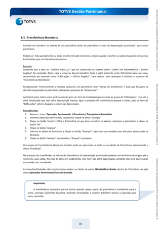 do Treinamento
TOTVS Gestão Patrimonial
18
6.3. Transferência Monetária
Consiste em transferir os valores de um patrimônio (valor do patrimônio e valor da depreciação acumulada) para outro
patrimônio.
Poderá ser feita parcialmente ou total, em determinado momento a empresa pode transferir os valores bases de um ou mais
Patrimônios para um Patrimônio de destino.
Exemplo:
Suspondo que a obra do “Edifiício ANGELUS” que foi cadastrada no sistema como “OBRAS EM ANDAMENTO – Edifício
Angelus” foi concluida. Neste caso a empresa deverá transferir todo o valor existente neste Patrimônio para um novo,
denominado por exemplo como “Edificações – Edifício Angelus”. Para realizar esta operação é utilizado o processo de
“Transferência Monetária”.
Recapitulando: Primeiramente a empresa cadastrou um patrimônio como “Obras em andamento” e tudo que foi gasto na
obra foi incorporado no patrimônio utilizando o processo de “Acréscimos”.
Ao final da obra, todo o valor será transferido para um item de imobilizado pertencente ao grupo de “Edificações”, com isto o
ativo imobilizado que não sofria depreciação mensal, após o processo de transferência passará a sofrer, pois os itens de
“Edificações” sofrem desgaste e podem ser depreciados.
Procedimento:
1. Acesse o menu Operações Patrimoniais / Ocorrência / Transferência Monetária.
2. Informe a descrição do Processo (opcional) e clique no botão “Avançar”
3. Clique no botão ‘Incluir’ e filtre o Patrimônio (s) que deve transferir os valores, selecione o patrimônio e clique no
botão ‘OK’.
4. Clique no botão “Avançar” .
5. Informe os dados do Acréscimo e clique no botão “Avançar”. Após será apresentada uma tela para observações se
desejado.
6. Clique no botão “Avançar” novamente, e “Exeute” o processo.
O processo de Transferência Monetária também pode ser executado na visão ou na edição de Patrimônios selecionando o
menu “Processos”.
No processo são transferidos os valores do Patrimônio e da depreciação acumulada existente no Patrimônio de origem até o
momento, caso exista. No caso de obras em andamento, este item não sofre depreciação, portanto não teria depreciação
acumulada a ser transferida.
As consultas/Exclusões das transferências podem ser feitas na pasta Cálculos/Ocorrências dentro do Patrimônio ou pelo
menu Operações Patrimoniais/Consulta Cancela.
Importante
A transferência monetária parcial ocorre quando apenas parte do patrimônio é transferida para o
outro, exemplo: Caminhão Caçamba. Havendo necessidade, é possível transferir apenas a Caçamba para
outro caminhão.
 