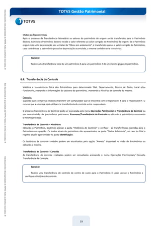 TOTVS Gestão Patrimonial
19
Efeitos da Transferência
Após o processo de Transferência Monetária os valores do patrimônio de origem serão transferidos para o Patrimônio
destino. Com isto o Patrimônio destino recebe o valor referente ao valor corrigido do Patrimônio de origem. Se o Patrimônio
origem não sofre depreciação por se tratar de “Obras em andamento”, é transferido apenas o valor corrigido do Patrimônio,
caso contrário se o patrimônio possuísse depreciação acumulada, a mesma também seria transferida.
6.4. Transferência de Controle
Viabiliza a transferência física dos Patrimônios para determinada filial, Departamento, Centro de Custo, Local e/ou
Funcionário, alterando as informações do cadastro do patrimônio, mantendo o histórico de controle do mesmo.
Exemplo:
Supondo que a empresa necessita transferir um Computador que se encontra com o responsável X para o responsável Y. O
recurso que a empresa pode utilizar é a transferência de controle entre responsáveis.
O processo Transferência de Controle pode ser executada pelo menu Operações Patrimoniais / Transferência de Controle ou
por meio da visão de patrimônios pelo menu Processos/Transferência de Controle ou editando o patrimônio e acessando
o mesmo processo.
Transferência de Controle – Históricos
Editando o Patrimônio, podemos acessar a pasta “Históricos de Controle” e verificar as transferências ocorridas para o
Patrimônio em questão. Os dados atuais do patrimônio são apresentados na pasta “Dados Adicionais”, no caso da filial o
registro atual é apresentado na pasta Identificação.
Os históricos de controle também podem ser visualizados pela opção “Anexos” disponível na visão de Patrimônios ou
editando o mesmo.
Transferência de Controle - Consulta
As transferência de controle realizadas podem ser consultadas acessando o menu Operações Patrimoniais/ Consulta
Transferência de Controle.
Exercício
Realize uma transferência total de um patrimônio X para um patrimônio Y de um mesmo grupo de patrimônio.
Exercício
Realize uma transferência de controle de centro de custo para o Patrimônio X. Após acesse o Patrimônio e
verifique o histórico de controle.
 