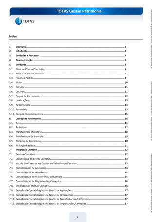 do Treinamento
TOTVS Gestão Patrimonial
2
Índice
1. Objetivos.............................................................................................................................................. 4
2. Introdução............................................................................................................................................ 4
3. Entidades x Processos........................................................................................................................... 4
4. Parametrização .................................................................................................................................... 5
5. Entidades.............................................................................................................................................. 6
5.1. Plano de Contas Contabéis .................................................................................................................... 6
5.2. Plano de Contas Gerenciais ................................................................................................................... 7
5.3. Histórico Padrão.................................................................................................................................... 8
5.4. Títulos................................................................................................................................................... 10
5.5. Cálculos ................................................................................................................................................ 11
5.6. Cenários................................................................................................................................................ 11
5.7. Grupos de Patrimônio ........................................................................................................................... 12
5.8. Localizações.......................................................................................................................................... 13
5.9. Responsáveis ........................................................................................................................................ 13
5.10. Patrimônio............................................................................................................................................ 13
5.11. Campos Complementares ..................................................................................................................... 15
6. Operações Patrimoniais........................................................................................................................ 16
6.1. Baixa..................................................................................................................................................... 16
6.2. Acréscimo ............................................................................................................................................. 17
6.3. Transferência Monetária....................................................................................................................... 18
6.4. Transferência de Controle ..................................................................................................................... 19
6.5. Alocação de Patrimônio ........................................................................................................................ 20
6.6. Avaliação Residual................................................................................................................................. 21
7. Integração Contábil .............................................................................................................................. 22
7.1. Eventos Contábeis................................................................................................................................. 22
7.2. Classificação do Evento Contábil............................................................................................................ 33
7.3. Vínculo dos Eventos aos Grupos de Patrimônios/Cenários ..................................................................... 33
7.4. Contabilização de Aquisições................................................................................................................. 34
7.5. Contabilização de Ocorrências............................................................................................................... 35
7.6. Contabilização de Transferência de Controle ......................................................................................... 35
7.7. Contabilização de Depreciações/Correções ........................................................................................... 36
7.8. Integração ao Módulo Contábil ............................................................................................................. 36
7.9. Exclusão da Contabilização (via tarefa) de Aquisições ............................................................................ 37
7.10. Exclusão da Contabilização (via tarefa) de Ocorrências .......................................................................... 37
7.11. Exclusão da Contabilização (via tarefa) de Transferências de Controle ................................................... 37
7.12. Exclusão da Contabilização (via tarefa) de Depreciações/Correções....................................................... 37
 