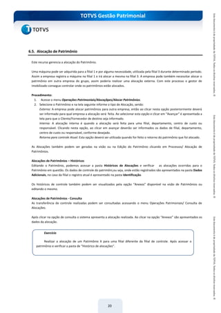do Treinamento
TOTVS Gestão Patrimonial
20
6.5. Alocação de Patrimônio
Este recurso gerencia a alocação do Patrimônio.
Uma máquina pode ser adquirida para a filial 1 e por alguma necessidade, utilizada pela filial 3 durante determinado período.
Assim a empresa registra a máquina na filial 1 e irá alocar a mesma na filial 3. A empresa pode também necessitar alocar o
patrimônio em outra empresa do grupo, assim poderia realizar uma alocação externa. Com este processo o gestor de
imobilizado consegue controlar onde os patrimônios estão alocados.
Procedimento:
1. Acesse o menu Operações Patrimoniais/Alocaçõpes/Alocar Patrimônios.
2. Selecione o Patrimônio e na tela seguinte informe o tipo de Alocação, sendo:
Externa: A empresa pode alocar patrimônios para outra empresa, então ao clicar nesta opção posteriormente deverá
ser informado para qual empresa a alocação será feita. Ao selecionar esta opção e clicar em “Avançar” é apresentada a
tela para que o Cliente/Fornecedor de destino seja informado.
Interna: A alocação interna é quando a alocação será feita para uma filial, departamento, centro de custo ou
responsável. Clicando nesta opção, ao clicar em avançar deverão ser informados os dados de filial, departamento,
centro de custo ou responsável, conforme desejado.
Retorna para controle Atual: Esta opção deverá ser utilizada quando for feito o retorno do patrimônio que foi alocado.
As Alocações também podem ser geradas na visão ou na Edição do Patrimônio clicando em Processos/ Alocação de
Patrimônios.
Alocações de Patrimônios – Históricos
Editando o Patrimônio, podemos acessar a pasta Históricos de Alocações e verificar as alocações ocorridas para o
Patrimônio em questão. Os dados de controle do patrimôni,ou seja, onde estão registrados são apresentados na pasta Dados
Adicionais, no caso da filial o registro atual é apresentado na pasta Identificação.
Os históricos de controle também podem ser visualizados pela opção “Anexos” disponível na visão de Patrimônios ou
editando o mesmo.
Alocações de Patrimônios - Consulta
As transferência de controle realizadas podem ser consultadas acessando o menu Operações Patrimoniais/ Consulta de
Alocações.
Após clicar na opção de consulta o sistema apresenta a alocação realizada. Ao clicar na opção “Anexos” são apresentados os
dados da alocação.
Exercício
Realizar a alocação de um Patrimônio X para uma filial diferente da filial de controle. Após acessar o
patrimônio e verificar a pasta de “Histórico de alocações”.
 