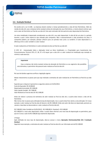 TOTVS Gestão Patrimonial
21
6.6. Avaliação Residual
De acordo com a Lei 11.638, as empresas devem analisar e revisar periodicamente a vida útil dos Patrimônios. Além da
revisão da vida útil, caso a empresa tenha razoável certeza de alienação dos seus Patrimônios, a mesma deverá estimar qual
será o valor do Patrimônio ao final de sua vida útil. Este valor estimado não fará parte do valor depreciável do Patrimônio.
Um ativo imobilizado é depreciado considerando sua vida útil e seu valor depreciável. A vida útil de um ativo é o período
durante o qual o ativo espera-se seja utilizado pela companhia. Não é necessariamente a vida econômica do ativo. A
companhia poderia, por exemplo, planejar utilizá-lo para um período mais curto e aí vendê-lo. O valor depreciável é a
diferença entre o valor contábil e o valor residual.
O valor residual de um Patrimônio é o valor estimado do ativo ao final da sua vida útil.
O ICPC 10 - Interpretação Sobre a Aplicação Inicial ao Ativo Imobilizado e a Propriedade para Investimento dos
Pronunciamentos Técnicos CPCs 27, 28, 37 e 43 requer que a vida útil e o valor residual do imobilizado seja revisada no
mínimo a cada exercício.
No caso de dúvidas sugerimos verificar a legislação vigente.
Abaixo relacionamos os passos para que seja realizada a estimativa de valor residual de um Patrimônio ao final de sua vida
útil.
Supondo que a máquina A apresente os seguintes valores em 01/01/2012.
Custo de Aquisição: R$ 10.000,00
Depreciação Acumulada: R$ 3.000,00
Valor Líquido Contábil : R$ 7.000,00
Valor Residual ao Final da vida útil: R$ 2.000,00
Antes de realizar o processo de estimativa de valor residual ao final da vida útil, o usuário deve revisar a vida útil do
Patrimônio.
Não iremos citar os passos para alteração da taxa de depreciação, mas o usuário deve ficar atento a esta alteração. Em nosso
exemplo o valor residual ao final da vida útil deverá sr de R$ 2.000,00. Então este valor não deve ser depreciado, portanto ao
calcular a taxa deve-se desconsiderar o valor residual ao final da vida útil.
R$ 7.000,00 ( Valor Contábil em 01/01/2012) - R$ 2.000,00( Vr. Residual) = R$ 5.000,00
R$ 5.000,00 é o novo valor depreciável, então o usuário deve informar uma nova taxa de depreciação no patrimônio, para
que em 3 anos o valor de R$ 5.000,00 seja totalmente depreciado.
1ª Etapa
Após definição da nova taxa de depreciação, deve-se acessar o menu Operações Patrimoniais/Vida Útil / Avaliação
Residual.
Seguindo nosso exemplo, a estimativa de valor residual ao final da vida útil a ser informada será de R$ 2.000,00
Importante
Caso a empresa não tenha razoável certeza da alienação do Patrimônio ou seu segmento não possibilita
esta estimativa, o patrimônio não possuirá valor residual ao final da vida útil.
 