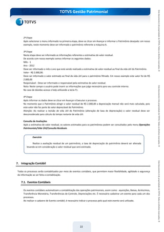 do Treinamento
TOTVS Gestão Patrimonial
22
2ª Etapa
Após selecionar o menu informado na primeira etapa, deve-se clicar em Avançar e informar o Patrimônio desejado: em nosso
exemplo, neste momento deve ser informado o patrimônio referente a máquina A.
3ª Etapa
Nesta etapa deve ser informado as informações referentes a estimativa do valor residual.
De acordo com nosso exemplo vamos informar os seguintes dados:
Mês - 1
Ano - 2012
Deve ser informado o mês e ano que está sendo realizado a estimativa de valor residual ao final da vida útil do Patrimônio.
Valor - R$ 2.000,00.
Deve ser informado o valor estimado ao final da vida útil para o patrimônio filtrado. Em nosso exemplo este valor foi de R$
2.000,00
Responsável - Deve ser informado o responsável pela estimativa do valor residual.
Nota: Neste campo o usuário pode inserir as informações que julga necessário para seu controle interno.
No caso de dúvidas acesse o help utilizando a tecla F1.
4ª Etapa
Após informar os dados deve-se clicar em Avançar e Executar o processo.
No momento que o Patrimônio atingir o valor residual de R$ 2.000,00 a depreciação mensal não será mais calculada, pois
este valor não faz parte do valor depreciável do Patrimônio.
Atenção: Ao realizar a revisão de vida útil do Patrimônio (alteração de taxa de depreciação) o valor residual deve ser
desconsiderado para cálculo do tempo restante de vida útil.
Consulta de Avaliações
Após a estimativa de valor residual, os valores estimados para os patrimônios podem ser consultados pelo menu Operações
Patrimoniais/Vida Útil/Consulta Residuais.
7. Integração Contábil
Todas os processos serão contabilizados por meio de eventos contábeis, que permitem maior flexibilidade, agilidade e segurança
da informação ao ser feita a contabilzação.
7.1. Eventos Contábeis
Os eventos contábeis automatizam a contabilização das operações patrimoniais, assim como: aquisições, Baixas, Acréscimos,
Transferência Monetária, Transferências de Controle, Depreciações etc. É necessário cadastrar um evento para cada um dos
processos.
Ao realizar o cadastro de Evento contábil, é necessário indicar o processo pelo qual este evento será utilizado.
Exercício
Realize a avaliação residual de um patrimônio, a taxa de depreciação do patrimônio deverá ser alterada
levando-se em consideração o valor residual que será estimado.
 