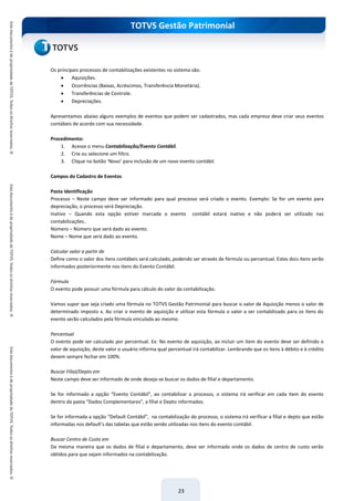 TOTVS Gestão Patrimonial
23
Os principais processos de contabilizações existentes no sistema são:
 Aquisições.
 Ocorrências (Baixas, Acréscimos, Transferência Monetária).
 Transferências de Controle.
 Depreciações.
Apresentamos abaixo alguns exemplos de eventos que podem ser cadastrados, mas cada empresa deve criar seus eventos
contábeis de acordo com sua necessidade.
Procedimento:
1. Acesse o menu Contabilização/Evento Contábil.
2. Crie ou selecione um filtro.
3. Clique no botão ‘Novo’ para inclusão de um novo evento contábil.
Campos do Cadastro de Eventos
Pasta Identificação
Processo – Neste campo deve ser informado para qual processo será criado o evento. Exemplo: Se for um evento para
depreciação, o processo será Depreciação.
Inativo – Quando esta opção estiver marcada o evento contábil estará inativo e não poderá ser utilizado nas
contabilizações..
Número – Número que será dado ao evento.
Nome – Nome que será dado ao evento.
Calcular valor a partir de
Define como o valor dos itens contábeis será calculado, podendo ser através de fórmula ou percentual. Estes dois itens serão
informados posteriormente nos itens do Evento Contábil.
Fórmula
O evento pode possuir uma fórmula para cálculo do valor da contabilização.
Vamos supor que seja criado uma fórmula no TOTVS Gestão Patrimonial para buscar o valor de Aquisição menos o valor de
determinado imposto x. Ao criar o evento de aquisição e utilizar esta fórmula o valor a ser contabilizado para os itens do
evento serão calculados pela fórmula vinculada ao mesmo.
Percentual
O evento pode ser calculado por percentual. Ex: No evento de aquisição, ao incluir um item do evento deve ser definido o
valor de aquisição, deste valor o usuário informa qual percentual irá contabilizar. Lembrando que os itens à débito e à crédito
devem sempre fechar em 100%.
Buscar Filial/Depto em
Neste campo deve ser informado de onde deseja-se buscar os dados de filial e departamento.
Se for informado a opção “Evento Contábil”, ao contabilizar o processo, o sistema irá verificar em cada item do evento
dentro da pasta “Dados Complementares”, a filial e Depto informados.
Se for informada a opção “Default Contábil”, na contabilização do processo, o sistema irá verificar a filial e depto que estão
informadas nos default’s das tabelas que estão sendo utilizadas nos itens do evento contábil.
Buscar Centro de Custo em
Da mesma maneira que os dados de filial e departamento, deve ser informado onde os dados de centro de custo serão
obtidos para que sejam informados na contabilização.
 