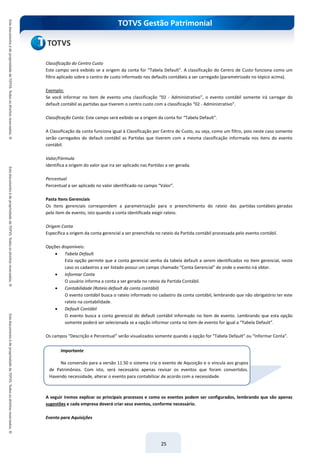 TOTVS Gestão Patrimonial
25
Classificação do Centro Custo
Este campo será exibido se a origem da conta for “Tabela Default”. A classificação do Centro de Custo funciona como um
filtro aplicado sobre o centro de custo informado nos defaults contábeis a ser carregado (parametrizado no tópico acima).
Exemplo:
Se você informar no item de evento uma classificação “02 - Administrativo”, o evento contábil somente irá carregar do
default contábil as partidas que tiverem o centro custo com a classificação “02 - Administrativo”.
Classificação Conta: Este campo será exibido se a origem da conta for “Tabela Default”.
A Classificação da conta funciona igual à Classificação por Centro de Custo, ou seja, como um filtro, pois neste caso somente
serão carregados do default contábil as Partidas que tiverem com a mesma classificação informada nos itens do evento
contábil.
Valor/Fórmula
Identifica a origem do valor que ira ser aplicado nas Partidas a ser gerada.
Percentual
Percentual a ser aplicado no valor identificado no campo “Valor”.
Pasta Itens Gerenciais
Os itens gerenciais correspondem a parametrização para o preenchimento do rateio das partidas contábeis geradas
pelo item de evento, isto quando a conta identificada exigir rateio.
Origem Conta
Específica a origem da conta gerencial a ser preenchida no rateio da Partida contábil processada pelo evento contábil.
Opções disponíveis:
 Tabela Default
Esta opção permite que a conta gerencial venha da tabela default a serem identificados no item gerencial, neste
caso os cadastros a ser listado possui um campo chamado “Conta Gerencial” de onde o evento irá obter.
 Informar Conta
O usuário informa a conta a ser gerada no rateio da Partida Contábil.
 Contabilidade (Rateio default da conta contábil)
O evento contábil busca o rateio informado no cadastro da conta contábil, lembrando que não obrigatório ter este
rateio na contabilidade.
 Default Contábil
O evento busca a conta gerencial do default contábil informado no item de evento. Lembrando que esta opção
somente poderá ser selecionada se a opção informar conta no item de evento for igual a “Tabela Default”.
Os campos “Descrição e Percentual” serão visualizados somente quando a opção for “Tabela Default” ou “Informar Conta”.
A seguir iremos explicar os principais processos e como os eventos podem ser configurados, lembrando que são apenas
sugestões e cada empresa deverá criar seus eventos, conforme necessário.
Evento para Aquisições
Importante
Na conversão para a versão 11.50 o sistema cria o evento de Aquisição e o vincula aos grupos
de Patrimônios. Com isto, será necessário apenas revisar os eventos que foram convertidos.
Havendo necessidade, alterar o evento para contabilizar de acordo com a necessidade.
 