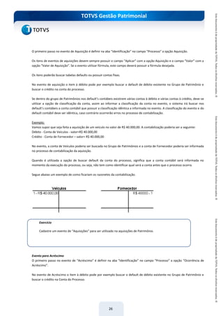 do Treinamento
TOTVS Gestão Patrimonial
26
O primeiro passo no evento de Aquisição é definir na aba “Identificação” no campo “Processo” a opção Aquisição.
Os itens de eventos de aquisições devem sempre possuir o campo “Aplicar” com a opção Aquisição e o campo “Valor” com a
opção “Valor de Aquisição”. Se o evento utilizar fórmula, este campo deverá possuir a fórmula desejada.
Os itens poderão buscar tabelas defaults ou possuir contas fixas.
No evento de aquisição o item à débito pode por exemplo buscar o default de débito existente no Grupo de Patrimônio e
buscar o crédito na conta do processo.
Se dentro do grupo de Patrimônios nos default’s contábeis existirem várias contas à débito e várias contas à crédito, deve-se
utilizar a opção de classificação da conta, assim ao informar a classificação da conta no evento, o sistema irá buscar nos
default’s contábeis a conta contábil que possuir a classificação idêntica a informada no evento. A classificação do evento e do
default contábil deve ser idêntica, caso contrário ocorrerão erros no processo de contabilização.
Exemplo:
Vamos supor que seja feita a aquisição de um veículo no valor de R$ 40.000,00. A contabilização poderia ser a seguinte:
Débito - Conta de Veículos - valor=R$ 40.000,00
Crédito - Conta de Fornecedor – valor= R$ 40.000,00
No evento, a conta de Veículos poderia ser buscada no Grupo de Patrimônios e a conta de Fornecedor poderia ser informada
no processo de contabilização da aquisição.
Quando é utilizada a opção de buscar default da conta do processo, significa que a conta contábil será informada no
momento da execução do processo, ou seja, não tem como identificar qual será a conta antes que o processo ocorra.
Segue abaixo um exemplo de como ficariam os razonetes da contabilização.
Evento para Acréscimo
O primeiro passo no evento de “Acréscimo” é definir na aba “Identificação” no campo “Processo” a opção “Ocorrência de
Acréscimo”.
No evento de Acréscimo o item à débito pode por exemplo buscar o default de débito existente no Grupo de Patrimônio e
buscar o crédito na Conta do Processo.
Exercício
Cadastre um evento de “Aquisições” para ser utilizado na aquisições de Patrimônio.
 