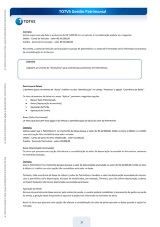 TOTVS Gestão Patrimonial
27
Exemplo:
Vamos supor que seja feito o acréscimo de R$ 5.000,00 em um veículo. A contabilização poderia ser a seguinte:
Débito - Conta de Veículos - valor=R$ 40.000,00
Crédtio - Conta de Fornecedor - valor R$ 40.000,00
No evento, a conta de Veículos seria buscada no grupo de patrimônios e a conta de Fornecedor seria informada no processo
de contabilização do Acréscimo.
Evento para Baixas
O primeiro passo no evento de “Baixa” é definir na aba “Identificação” no campo “Processo” a opção “Ocorrência de Baixa”.
Os itens de eventos de baixa no campo “Aplicar” possuem a seguintes opções:
 Baixa ( Valor Patrimonial).
 Baixa (Depreciação Acumulada).
 Apuração da Perda.
 Apuração do Ganho.
Baixa (Valor Patrimonial)
Os itens que possuem esta opção irão efetuar a contabilização da baixa do valor do Patrimônio.
Exemplo:
Vamos supor que o Patrimônio X no momento da baixa possua o valor de R$ 20.000,00. Então os itens à débito e à crédito
com esta opção irão contabilizar este valor na baixa.
Débito - Conta da baixa de ativo imobilizado - valor=20.000,00
Crédito - Conta do Patrimônio - valor=20.000,00
Baixa (Depreciação Acumulada)
Os itens que possuem esta opção irão efetuar a contabilização do valor de depreciação acumulada do Patrimônio, existente
no momento da baixa.
Exemplo:
Caso o Patrimônio X no momento da baixa possua o valor de depreciação acumulada no valor de R$ 10.000,00. Então os itens
à débito e à crédito com esta opção irão contabilizar este valor na baixa.
Portanto, toda ocorrência de baixa irá reduzir o valor do Patrimônio e também o valor da depreciação acumulada do mesmo,
caso o patrimônio sofra depreciação. Há tipos de imobilizados, por exemplo, Terrenos, que não sofrem depreciação, todavia,
se fossem baixados não teriam depreciação acumulada para baixar.
Apuração da Perda
No caso da ocorrência de baixa ocorrer pelo motivo de venda, o usuário poderá contabilizar o lançamento de ganho ou perda
da venda, a geração deste lançamento é opcional e poderá ser informada no momento da baixa.
Assim os itens que possuem esta opção irão efetuar a contabilização do valor de perda apurado na baixa quando a opção for
marcada.
Exercício
Cadastre um evento de “Acréscimo” para controle dos acréscimos em Patrimônios.
 
