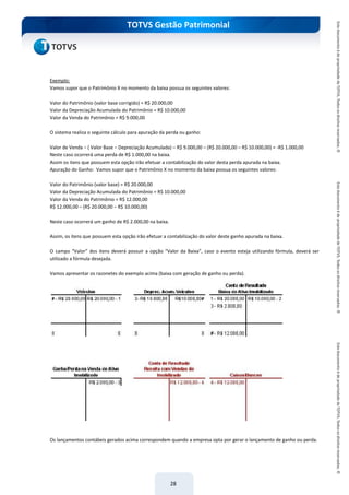 do Treinamento
TOTVS Gestão Patrimonial
28
Exemplo:
Vamos supor que o Patrimônio X no momento da baixa possua os seguintes valores:
Valor do Patrimônio (valor base corrigido) = R$ 20.000,00
Valor da Depreciação Acumulada do Patrimônio = R$ 10.000,00
Valor da Venda do Patrimônio = R$ 9.000,00
O sistema realiza o seguinte cálculo para apuração da perda ou ganho:
Valor de Venda – ( Valor Base – Depreciação Acumulada) – R$ 9.000,00 – (R$ 20.000,00 – R$ 10.000,00) = -R$ 1.000,00
Neste caso ocorrerá uma perda de R$ 1.000,00 na baixa.
Assim os itens que possuem esta opção irão efetuar a contabilização do valor desta perda apurada na baixa.
Apuração do Ganho: Vamos supor que o Patrimônio X no momento da baixa possua os seguintes valores:
Valor do Patrimônio (valor base) = R$ 20.000,00
Valor da Depreciação Acumulada do Patrimônio = R$ 10.000,00
Valor da Venda do Patrimônio = R$ 12.000,00
R$ 12.000,00 – (R$ 20.000,00 – R$ 10.000,00)
Neste caso ocorrerá um ganho de R$ 2.000,00 na baixa.
Assim, os itens que possuem esta opção irão efetuar a contabilização do valor deste ganho apurada na baixa.
O campo “Valor” dos itens deverá possuir a opção “Valor da Baixa”, caso o evento esteja utilizando fórmula, deverá ser
utilizado a fórmula desejada.
Vamos apresentar os razonetes do exemplo acima (baixa com geração de ganho ou perda).
Os lançamentos contábeis gerados acima correspondem quando a empresa opta por gerar o lançamento de ganho ou perda.
 