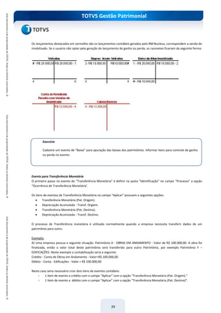 TOTVS Gestão Patrimonial
29
Os lançamentos destacados em vermelho são os lançamentos contábeis gerados pelo RM Nucleus, correspondem a venda do
imobilizado. Se o usuário não optar pela geração do lançamento de ganho ou perda, os razonetes ficariam da seguinte forma:
Evento para Transferência Monetária
O primeiro passo no evento de “Transferência Monetária” é definir na pasta “Identificação” no campo “Processo” a opção
“Ocorrência de Transferência Monetária’.
Os itens de eventos de Transferência Monetária no campo “Aplicar” possuem a seguintes opções:
 Transferência Monetária (Pat. Origem).
 Depreciação Acumulada - Transf. Orgiem.
 Transferência Monetária (Pat. Destino).
 Depreciação Acumulada - Transf. Destino.
O processo de Transferência monetária é utilizado normalmente quando a empresa necessita transferir dados de um
patrimônio para outro.
Exemplo:
A) Uma empresa possua a seguinte situação: Patrimônio X - OBRAS EM ANDAMENTO - Valor de R$ 100.000,00. A obra foi
finalizada, então o valor total deste patrimônio será transferido para outro Patrimônio, por exemplo Patrimônio Y –
EDIFICAÇÕES. Neste exemplo a contabilização seria a seguinte:
Crédito - Conta de Obras em Andamento - Valor=R$ 100.000,00
Débito - Conta - Edificações - Valor = R$ 100.000,00
Neste caso seria necessário criar dois itens de eventos contábeis:
- 1 item de evento a crédito com o campo “Aplicar” com a opção “Transferência Monetária (Pat. Origem).”
- 1 item de evento a débito com o campo “Aplicar” com a opção “Transferência Monetária (Pat. Destino)”.
Exercício
Cadastre um evento de “Baixa” para apuração das baixas dos patrimônios. Informar itens para controle de ganho
ou perda no evento.
 