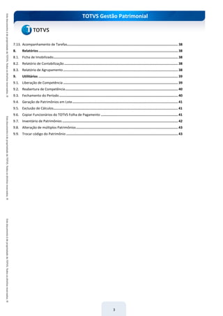 TOTVS Gestão Patrimonial
3
7.13. Acompanhamento de Tarefas................................................................................................................ 38
8. Relatórios............................................................................................................................................. 38
8.1. Ficha de Imobilizado.............................................................................................................................. 38
8.2. Relatório de Contabilização................................................................................................................... 38
8.3. Relatório de Agrupamento .................................................................................................................... 38
9. Utilitários ............................................................................................................................................. 39
9.1. Liberação de Competência .................................................................................................................... 39
9.2. Reabertura de Competência.................................................................................................................. 40
9.3. Fechamento do Período ........................................................................................................................ 40
9.4. Geração de Patrimônios em Lote........................................................................................................... 41
9.5. Exclusão de Cálculos.............................................................................................................................. 41
9.6. Copiar Funcionários do TOTVS Folha de Pagamento .............................................................................. 41
9.7. Inventário de Patrimônios ..................................................................................................................... 42
9.8. Alteração de múltiplos Patrimônios....................................................................................................... 43
9.9. Trocar código do Patrimônio ................................................................................................................. 43
 
