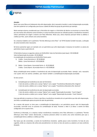 do Treinamento
TOTVS Gestão Patrimonial
30
Atenção:
Neste caso como Obras em Andamento não sofre depreciação, não é necessário transferir o valor da depreciação acumulada.
Este itens poderiam ser configurados para buscar a tabela de default de grupo de patrimônio por exemplo.
Neste exemplo estamos considerando que o Patrimônio de origem e o Patrimônio de destino se encontram na mesma filial,
por este motivo não utilizamos conta transitória. A conta transitória precisará ser utilizada quando a transferência monetária
utilizar patrimônios de origem e destino com filiais diferentes. Neste caso, várias empresas precisam fechar os débitos e
créditos por filial , assim utilizam uma conta transitória.
Se a empresa trabalhar com o parâmetro ‘Permite diferenças entre filiais” do TOTVS Gestão Contábil marcado, a utilização
de conta transitória não é necessário.
B) Vamos apresentar agora um exemplo com um patrimônio que sofre depreciação: A empresa irá transferir os valores do
patrimônio A para o patrimônio B.
O Patrimônio A possui os seguintes valores em 01/01/2012: Valor do Patrimônio (valor base) = R$ 50.000,00
Valor da Depreciação Acumulada = R$ 20.000,00
A contabilização da transferência em 01/01/2012 ficaria assim:
1) Crédito - Conta Patrimônio A - R$ 50.000,00
Débito - Conta Patrimônio B - R$ 50.000,00
2) Débito - Conta Deprec. Acumulada Patrim. A - R$ 20.000,00
Crédito - Conta Deprec. Acumulada Patrim. B - R$ 20.000,00
Nesta contabilização temos também a transferência do valor de depreciação acumulada. Neste exemplo seria necessário
criar quatro itens de eventos contábeis, pois haverá também a contabilização da depreciação acumulada:
Os itens seriam:
1) Contabilização da transferência do valor do Patrimônio:
1 item de evento a crédito com o campo “Aplicar” com a opção “Transferência Monetária (Pat. Origem)”.
1 item de evento a débito com o campo “Aplicar” com a opção “Transferência Monetária (Pat. Destino)”.
2) Contabilização da transferência do valor da depreciação acumulada:
1 item de evento a débito com o campo “Aplicar”com a opção “Depreciação Acumulada - Transf. Origem”
1 item de evento a crédito com o campo “Aplicar” com a opção “Depreciação Acumulada - Transf. Destino”.
Caso seja definido no eventos os 4 itens e seja feita a transferência monetária de um patrimônio que não sofre depreciação,
será feita a contabilização apenas da parte do valor do patrimônio.
Se o evento não possuir os itens para a contabilização da depreciação e um patrimônio possuir valor de depreciação
acumulada, ocorrerão erros no processo de contabilização da baixa. Portanto o ideal é já deixar o evento de Baixa
configurado com os quatro itens.
Conforme já informado, se a empresa realizar transferências monetárias entre filiais diferentes e o parâmetro “Permite
diferenças entre filiais” estiver desmarcado, a empresa precisará utilizar no evento uma conta transitória para que a
contabilização feche os débitos e créditos por filial.
Nas bases que são convertidas, o evento de transferência monetária padrão possui conta transitória. Se trata de uma
sugestão, então se a empresa não utiliza este procedimento é só retirar os itens do evento ou cadastrar um novo conforme
desejado.
 