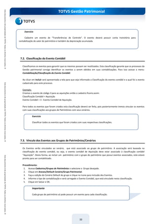 TOTVS Gestão Patrimonial
33
7.2. Classificação do Evento Contábil
Classificamos os eventos para garantir que os mesmos possam ser reutilizados. Esta classificação garante que os processos da
Gestão patrimonial consiga identificar os eventos a serem obtidos em suas contabilizações. Para isso acesse o menu:
Contabilização/Classificação do Evento Contábil.
Ao clicar em Incluir será apresentada a tela para que seja informado a Classificação do evento contábil e a qual foi o evento
cadastrado para este processo.
Exemplo:
Criamos o evento de código 3 para as aquisições então o cadastro ficaria assim:
Classificação Contábil = Aquisição
Evento Contábil = 3 - Evento Contábil de Aquisição.
Para todos os eventos que foram criados esta classificação deverá ser feita, pois posteriormente iremos vincular os eventos
com suas classificações aos grupos de Patrimônios com seus cenários.
7.3. Vínculo dos Eventos aos Grupos de Patrimônios/Cenários
Os Eventos serão vinculados ao cenário, que está associado ao grupo de patrimônio. A associação será baseada na
classificação do evento contábil, ou seja, o evento contábil de Aquisição deve estar associado à classificação contábil
“Aquisição”. Desta forma, ao incluir um patrimônio com o grupo de patrimônio que possui eventos associados, este estará
pronto para ser contabilizado.
Procedimento:
1. Acesse Cadastros/Grupos de Patrimônios e selecione o Grupo desejado.
2. Clique em Anexos/Default Cenário/Grupo Patrimonial.
3. Faça a edição do Cenário Default do grupo e clique no ícone para inclusão dos Eventos.
4. Informe o tipo de contabilização e será carregado o Evento Contábil, que está vinculado nesta classificação.
5. Clique em Salvar e OK.
Exercício
Cadastre um evento de “Transferências de Controle”. O evento deverá possuir conta transitória para
contabilização do valor do patrimônio e também da depreciação acumulada.
Exercício
Classificar todos os eventos que foram criados com suas respectivas classificações.
Importante
Cada grupo de patrimônio só pode possuir um evento para cada classificação.
 