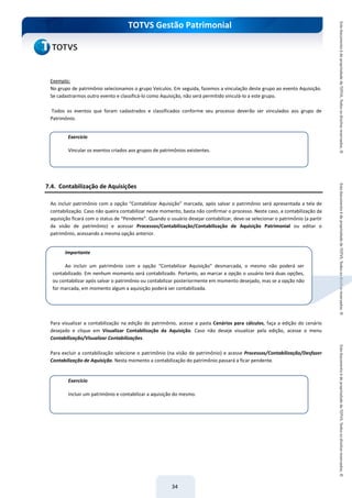 do Treinamento
TOTVS Gestão Patrimonial
34
Exemplo:
No grupo de patrimônio selecionamos o grupo Veículos. Em seguida, fazemos a vinculação deste grupo ao evento Aquisição.
Se cadastrarmos outro evento e classificá-lo como Aquisição, não será permitido vinculá-lo a este grupo.
Todos os eventos que foram cadastrados e classificados conforme seu processo deverão ser vinculados aos grupo de
Patrimônio.
7.4. Contabilização de Aquisições
Ao incluir patrimônio com a opção “Contabilizar Aquisição” marcada, após salvar o patrimônio será apresentada a tela de
contabilização. Caso não queira contabilizar neste momento, basta não confirmar o processo. Neste caso, a contabilização da
aquisição ficará com o status de “Pendente”. Quando o usuário desejar contabilizar, deve-se selecionar o patrimônio (a partir
da visão de patrimônio) e acessar Processos/Contabilização/Contabilização de Aquisição Patrimonial ou editar o
patrimônio, acessando a mesma opção anterior.
Para visualizar a contabilização na edição do patrimônio, acesse a pasta Cenários para cálculos, faça a edição do cenário
desejado e clique em Visualizar Contabilização da Aquisição. Caso não deseje visualizar pela edição, acesse o menu
Contabilização/Visualizar Contabilizações.
Para excluir a contabilização selecione o patrimônio (na visão de patrimônio) e acesse Processos/Contabilização/Desfazer
Contabilização de Aquisição. Nesta momento a contabilização do patrimônio passará a ficar pendente.
Exercício
Vincular os eventos criados aos grupos de patrimônios existentes.
Exercício
Incluir um patrimônio e contabilizar a aquisição do mesmo.
Importante
Ao incluir um patrimônio com a opção “Contabilizar Aquisição” desmarcada, o mesmo não poderá ser
contabilizado. Em nenhum momento será contabilizado. Portanto, ao marcar a opção o usuário terá duas opções,
ou contabilizar após salvar o patrimônio ou contabilizar posteriormente em momento desejado, mas se a opção não
for marcada, em momento algum a aquisição poderá ser contabilizada.
 