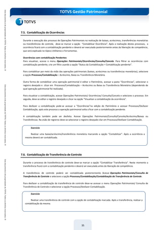 TOTVS Gestão Patrimonial
35
7.5. Contabilização de Ocorrências
Durante a execução dos processo de Operações Patrimoniais na realização de baixas, acréscimos, transferências monetárias
ou transferências de controle, deve-se marcar a opção “Contabilizar Ocorrência”. Após a realização destes processos, a
ocorrência ficará com a contabilização pendente e deverá ser executada posteriormente antes da liberação de competência,
que será explicada no tópico Utilitários e Ferramentas.
Ocorrências com contabilização Pendentes
Para visualizar, acesse o menu Operações Patrimoniais/Ocorrências/Consulta/Cancela. Para filtrar as ocorrências com
contabilização pendente, crie um filtro usando a opção “Status da Contabilização = Contabilização pendente”.
Para contabilizar por meio da visão das operações patrimoniais (baixas, acréscimos ou transferências monetárias), selecione
a opção Processos/Contabilização – Acréscimo, Baixa ou Transferência Monetária.
Outra forma de contabilizar uma operação patrimonial é editar o Patrimônio, acessar a pasta “Ocorrências”, selecionar o
registro desejado e clicar em Processos/Contabilização – Acréscimo ou Baixa ou Transferência Monetária (dependendo de
qual operação patrimonial foi realizada).
Para visualizar a contabilização, acesse Operações Patrimoniais/ Ocorrências/ Consulta/Cancela e selecione o processo. Em
seguida, deve-se editar o registro desejado e clicar na opção “Visualizar a contabilização da ocorrência”.
Para desfazer a contabilização pode-se acessar a “Ocorrências”na edição do Patrimônio e acessar Processos/Desfazer
Contabilização, após este processo a operação patrimonial volta a ficar com a contabilização pendente.
A contabilização também pode ser desfeita. Acesse Operações Patrimoniais/Consulta/Cancela/Acréscimo/Baixas ou
Transferências. Na visão de registros deve-se selecionar o registro desejado cliar em Processos/Desfazer Contabilização.
7.6. Contabilização de Transferência de Controle
Durante o processo de transferência de controle deve-se marcar a opção “Contabilizar Transferência”. Neste momento a
transferência ficará com a contabilização pendente e deverá ser executada antes da liberação de competência.
A transferência de controle poderá ser contabilizada posteriormente. Acesse Operações Patrimoniais/Consulta de
Transferência de Controle e selecione a opção Processos/Contabilização/Contabilização da Transferência de Controle.
Para desfazer a contabilização da transferência de controle deve-se acessar o menu Operações Patrimoniais/ Consulta de
Transferência de Controle e selecionar a opção Processos/Desfazer Contabilização.
Exercício
Realizar uma baixa/acréscimo/transferência monetária marcando a opção “Contabilizar”. Após a ocorrência a
mesma deverá ser contabilizada.
Exercício
Realizar uma transferência de controle com a opção de contabilização marcada. Após a transferência, realizar a
contabilização da mesma.
 
