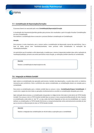 do Treinamento
TOTVS Gestão Patrimonial
36
7.7. Contabilização de Depreciações/Correções
O processo deverá ser executado pelo menu Contabilização/Depreciação/Correção.
A visualização dos lançamentos/partidas geradas pelo processo são visualizadas a partir da opção Visualizar Contabilizações
do menu Contabilização.
Para desfazer a contabilização deve-se executar o processo Desfazer contabilização em Contabilização.
Atenção:
Este processo é muito importante, pois o mesmo realiza a contabilização da depreciação mensal dos patrimônios. Caso a
base de dados possua bem reavaliados/avaliados, neste processo serão contabilizados as realizações das
reavaliações/avaliações.
Um patrimônio que foi avaliado e sofre depreciação, à medida que o mesmo é depreciado também deve sofrer realização da
reavaliação/avaliação, portanto caso exista patrimônios nesta situação, as realizações também deverão ser contabilizadas.
7.8. Integração ao Módulo Contábil
Após realizar as contabilizações das operações patrimoniais e também das depreciações, o usuário deve emitir os relatórios
necessários para conferência. Feita a conferência dos valores contabilizados, as contabilizações devem ser enviadas para a
contabilidade.
Para enviar as contabilizações para o módulo contábil deve-se acessar o menu Contabilização/Integrar Contabilização. O
usuário tem a opção de enviar todas as operações simultaneamente ou escolher as contabilizações desejadas para envio.
Após realização deste processo, as contabilizações são geradas no código de lote informado na tela dentro do TOTVS Gestão
Contábil. Para acessar o lote no TOTVS Gestão Contábil deve-se acessar o menu Lançamentos/Manutenção de Lotes. Quando
as contabilizações ainda estão no lote “N”, ou seja, ainda não foram integradas ao lote zero da contabilidade, se o usuário
desfazer as contabilizações no TOTVS Gestão Patrimonial, os lançamentos/partidas serão automaticamente excluídos do lote
que se encontra na Manutenção de Lotes no TOTVS Gestão Contábil.
Exercício
Realizar a contabilização da depreciação do mês.
Exercício
Realizar a integração das contabilizações do mês de todas as operações para a contabilidade.
 