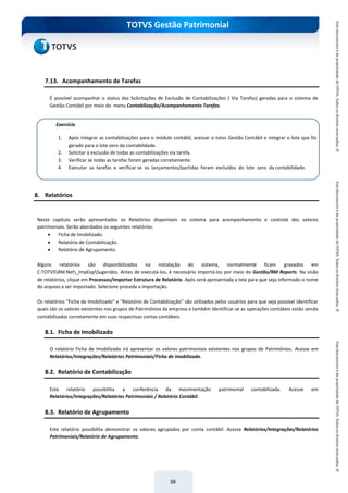 do Treinamento
TOTVS Gestão Patrimonial
38
7.13. Acompanhamento de Tarefas
É possível acompanhar o status das Solicitações de Exclusão de Contabilizações ( Via Tarefas) geradas para o sistema de
Gestão Contábil por meio do menu Contabilização/Acompanhamento Tarefas.
8. Relatórios
Neste capítulo serão apresentados os Relatórios disponíveis no sistema para acompanhamento e controle dos valores
patrimoniais. Serão abordados os seguintes relatórios:
 Ficha de Imobilizado.
 Relatório de Contabilização.
 Relatório de Agrupamento.
Alguns relatórios são disponibilizados na instalação do sistema, normalmente ficam gravados em
C:TOTVSRM.Net_ImpExpSugeridos. Antes de executá-los, é necessário importá-los por meio do Gestão/RM Reports. Na visão
de relatórios, clique em Processos/Importar Estrutura de Relatório. Após será apresentada a tela para que seja informado o nome
do arquivo a ser importado. Selecione proceda a importação.
Os relatórios “Ficha de Imobilizado” e “Relatório de Contabilização” são utilizados pelos usuários para que seja possível identificar
quais são os valores existentes nos grupos de Patrimônios da empresa e também identificar se as operações contábeis estão sendo
contabilizadas corretamente em suas respectivas contas contábeis.
8.1. Ficha de Imobilizado
O relatório Ficha de Imobilizado irá apresentar os valores patrimoniais existentes nos grupos de Patrimônios. Acesse em
Relatórios/Integrações/Relatórios Patrimoniais/Ficha de Imobilizado.
8.2. Relatório de Contabilização
Este relatório possibilita a conferência da movimentação patrimonial contabilizada. Acesse em
Relatórios/Integrações/Relatórios Patrimoniais / Relatório Contábil.
8.3. Relatório de Agrupamento
Este relatório possibilita demonstrar os valores agrupados por conta contábil. Acesse Relatórios/Integrações/Relatórios
Patrimoniais/Relatório de Agrupamento.
Exercício
1. Após integrar as contabilizações para o módulo contábil, acessar o totvs Gestão Contábil e integrar o lote que foi
gerado para o lote zero da contabilidade.
2. Solicitar a exclusão de todas as contabilizações via tarefa.
3. Verificar se todas as tarefas foram geradas corretamente.
4. Executar as tarefas e verificar se os lançamentos/partidas foram excluídos do lote zero da contabilidade.
 