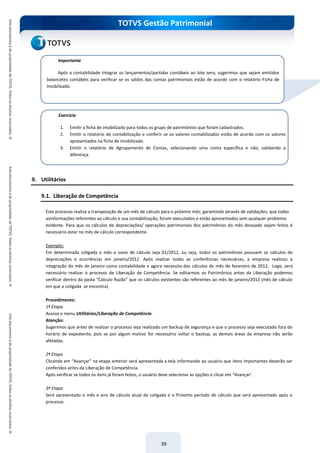 TOTVS Gestão Patrimonial
39
9. Utilitários
9.1. Liberação de Competência
Este processo realiza a transposição de um mês de cálculo para o próximo mês, garantindo através de validações, que todas
asinformações referentes ao cálculo e sua contabilização, foram executados e estão apresentados sem qualquer problema
evidente. Para que os cálculos de depreciações/ operações patrimoniais dos patrimônios do mês desejado sejam feitos é
necessário estar no mês de cálculo correspondente.
Exemplo:
Em determinada coligada o mês e oano de cálculo seja 01/2012, ou seja, todos os patrimônios possuem os cálculos de
depreciações e ocorrências em janeiro/2012. Após realizar todas as conferências necessárias, a empresa realizou a
integração do mês de janeiro coma contabilidade e agora necessita dos cálculos do mês de fevereiro de 2012. Logo, será
necessário realizar o processo de Liberação de Competência. Se editarmos os Patrimônios antes da Liberação podemos
verificar dentro da pasta “Cálculo Razão” que os cálculos existentes são referentes ao mês de janeiro/2012 (mês de cálculo
em que a coligada se encontra).
Procedimento:
1ª Etapa
Acesse o menu Utilitários/Liberação de Competência.
Atenção:
Sugerimos que antes de realizar o processo seja realizado um backup de segurança e que o processo seja executado fora do
horário de expediente, pois se por algum motivo for necessário voltar o backup, as demais áreas da empresa não serão
afetadas.
2ª Etapa
Clicando em “Avançar” na etapa anterior será apresentada a tela informando ao usuário que itens importantes deverão ser
conferidos antes da Liberação de Competência.
Após verificar se todos os itens já foram feitos, o usuário deve selecionar as opções e clicar em “Avançar’.
3ª Etapa
Será apresentado o mês e ano de cálculo atual da coligada e o Próximo período de cálculo que será apresentado após o
processo.
Importante
Após a contabilidade integrar os lançamentos/partidas contábeis ao lote zero, sugerimos que sejam emitidos
balancetes contábeis para verificar se os saldos das contas patrimoniais estão de acordo com o relatório Ficha de
Imobilizado.
Exercício
1. Emitir a ficha de imobilizado para todos os grupo de patrimônios que foram cadastrados.
2. Emitir o relatório de contabilização e conferir se os valores contabilizados estão de acordo com os valores
apresentados na ficha de imobilizado.
3. Emitir o relatório de Agrupamento de Contas, selecionando uma conta específica e não, validando a
diferença.
 