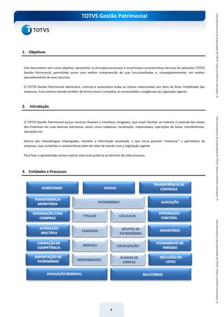 do Treinamento
TOTVS Gestão Patrimonial
4
1. Objetivos
Este documento tem como objetivo, apresentar os principais processos e as principais características técnicas do aplicativo TOTVS
Gestão Patrimonial, permitindo assim uma melhor compreensão de suas funcionalidades e, conseqüentemente, um melhor
aproveitamento de seus recursos.
O TOTVS Gestão Patrimonial administra, controla e automatiza todas as rotinas relacionadas aos itens de Ativo Imobilizado das
empresas. Este sistema atende também de forma atual e completa, às necessidades e exigências da Legislação vigente.
2. Introdução
O TOTVS Gestão Patrimonial possui recursos flexíveis e interfaces amigáveis, que visam facilitar ao máximo o controle dos ativos
das Empresas em suas diversas estruturas, assim como cadastros, localização, responsáveis, operações de baixa, transferências,
alocações etc.
Dentro das metodologias empregadas, mantém a informação atualizada, o que torna possível “mensurar” o patrimônio da
empresa, suas condições e características além de estar de acordo com a Legislação vigente.
Para fixar o aprendizado vamos realizar exercícios práticos ao término de cada processo.
3. Entidades x Processos
 