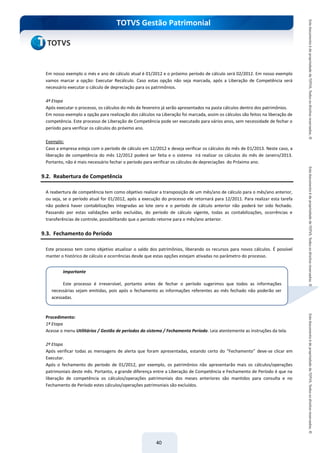 do Treinamento
TOTVS Gestão Patrimonial
40
Em nosso exemplo o més e ano de cálculo atual é 01/2012 e o próximo período de cálculo será 02/2012. Em nosso exemplo
vamos marcar a opção: Executar Recálculo. Caso estas opção não seja marcada, após a Liberação de Competência será
necessário executar o cálculo de depreciação para os patrimônios.
4ª Etapa
Após executar o processo, os cálculos do mês de fevereiro já serão apresentados na pasta cálculos dentro dos patrimônios.
Em nosso exemplo a opção para realização dos cálculos na Liberação foi marcada, assim os cálculos são feitos na liberação de
competência. Este processo de Liberação de Competência pode ser executado para vários anos, sem necessidade de fechar o
período para verificar os cálculos do próximo ano.
Exemplo:
Caso a empresa esteja com o período de cálculo em 12/2012 e deseja verificar os cálculos do mês de 01/2013. Neste caso, a
liberação de competência do mês 12/2012 poderá ser feita e o sistema irá realizar os cálculos do mês de Janeiro/2013.
Portanto, não é mais necessário fechar o período para verificar os cálculos de depreciações do Próximo ano.
9.2. Reabertura de Competência
A reabertura de competência tem como objetivo realizar a transposição de um mês/ano de cálculo para o mês/ano anterior,
ou seja, se o período atual for 01/2012, após a execução do processo ele retornará para 12/2011. Para realizar esta tarefa
não poderá haver contabilizações integradas ao lote zero e o período de cálculo anterior não poderá ter sido fechado.
Passando por estas validações serão excluídas, do período de cálculo vigente, todas as contabilizações, ocorrências e
transferências de controle, possibilitando que o período retorne para o mês/ano anterior.
9.3. Fechamento do Período
Este processo tem como objetivo atualizar o saldo dos patrimônios, liberando os recursos para novos cálculos. É possível
manter o histórico de cálculo e ocorrências desde que estas opções estejam ativadas no parâmetro do processo.
Procedimento:
1ª Etapa
Acesse o menu Utilitários / Gestão de períodos do sistema / Fechamento Período. Leia atentemente as instruções da tela.
2ª Etapa
Após verificar todas as mensagens de alerta que foram apresentadas, estando certo do “Fechamento” deve-se clicar em
Executar.
Após o fechamento do período de 01/2012, por exemplo, os patrimônios não apresentarão mais os cálculos/operações
patrimoniais deste mês. Portanto, a grande diferença entre a Liberação de Competência e Fechamento de Período é que na
liberação de competência os cálculos/operações patrimoniais dos meses anteriores são mantidos para consulta e no
Fechamento de Período estes cálculos/operações patrimoniais são excluídos.
Importante
Este processo é irreversível, portanto antes de fechar o período sugerimos que todos as informações
necessárias sejam emitidas, pois após o fechamento as informações referentes ao mês fechado não poderão ser
acessadas.
 