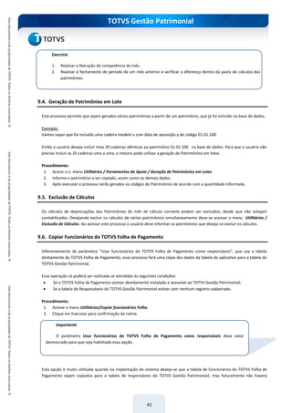 TOTVS Gestão Patrimonial
41
9.4. Geração de Patrimônios em Lote
Este processo permite que sejam gerados vários patrimônios a partir de um patrimônio, que já foi incluído na base de dados.
Exemplo:
Vamos supor que foi incluído uma cadeira modelo x com data de aquisição y de código 01.01.100.
Então o usuário deseja incluir mais 20 cadeiras idênticas ao patrimônio 01.01.100 na base de dados. Para que o usuário não
precise incluir as 20 cadeiras uma a uma, o mesmo pode utilizar a geração de Patrimônios em lotes.
Procedimento:
1. Acessr o o menu Utilitários / Ferramentas de Apoio / Geração de Patrimônios em Lotes.
2. Informe o patrimônio a ser copiado, assim como os demais dados.
3. Após executar o processo serão gerados os códigos do Patrimônios de acordo com a quantidade informada.
9.5. Exclusão de Cálculos
Os cálculos de depreciações dos Patrimônios do mês de cálculo corrente podem ser excluídos, desde que não estejam
contabilizados. Desejando excluir os cálculos de vários patrimônios simultaneamente deve-se acessar o menu Utilitários /
Exclusão de Cálculos. Ao acessar este processo o usuário deve informar os patrimônios que deseja-se excluir os cálculos.
9.6. Copiar Funcionários do TOTVS Folha de Pagamento
Diferentemente do parâmetro “Usar funcionários do TOTVS Folha de Pagamento como responsáveis”, que usa a tabela
diretamente do TOTVS Folha de Pagamento, esse processo fará uma cópia dos dados da tabela do aplicativo para a tabela do
TOTVS Gestão Patrimonial.
Essa operação só poderá ser realizada se atendidas às seguintes condições:
 Se o TOTVS Folha de Pagamento estiver devidamente instalado e acessível ao TOTVS Gestão Patrimonial;
 Se a tabela de Responsáveis do TOTVS Gestão Patrimonial estiver sem nenhum registro cadastrado.
Procedimento:
1. Acesse o menu Utilitários/Copiar funcionários Folha.
2. Clique em Executar para confirmação da rotina.
Esta opção é muito utilizada quando na implantação do sistema deseja-se que a tabela de funcionários do TOTVS Folha de
Pagamento sejam copiados para a tabela de responsáveis do TOTVS Gestão Patrimoniail, mas futuramente não haverá
Exercício
1. Realizar a liberação de competência do mês.
2. Realizar o fechamento de período de um mês anterior e verificar a diferença dentro da pasta de cálculos dos
patrimônios.
Importante
O parâmetro Usar funcionários do TOTVS Folha de Pagamento como responsáveis deve estar
desmarcado para que seja habilitada essa opção.
 