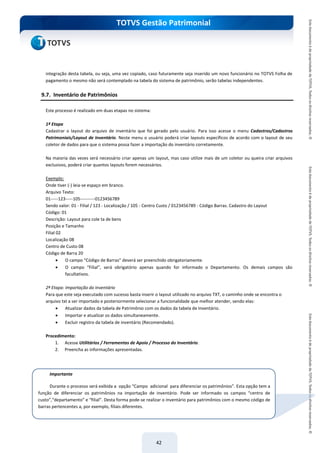 do Treinamento
TOTVS Gestão Patrimonial
42
integração desta tabela, ou seja, uma vez copiado, caso futuramente seja inserido um novo funcionário no TOTVS Folha de
pagamento o mesmo não será contemplado na tabela do sistema de patrimônio, serão tabelas independentes.
9.7. Inventário de Patrimônios
Este processo é realizado em duas etapas no sistema:
1ª Etapa
Cadastrar o layout do arquivo de inventário que foi gerado pelo usuário. Para isso acesse o menu Cadastros/Cadastros
Patrimoniais/Layout de Inventário. Neste menu o usuário poderá criar layouts específicos de acordo com o layout de seu
coletor de dados para que o sistema possa fazer a importação do inventário corretamente.
Na maioria das vezes será necessário criar apenas um layout, mas caso utilize mais de um coletor ou queira criar arquivos
exclusivos, poderá criar quantos layouts forem necessários.
Exemplo:
Onde tiver (-) leia-se espaço em branco.
Arquivo Texto:
01-----123-----105----------0123456789
Sendo valor: 01 - Filial / 123 - Localização / 105 - Centro Custo / 0123456789 - Código Barras. Cadastro do Layout
Código: 01
Descrição: Layout para cole ta de bens
Posição e Tamanho
Filial 02
Localização 08
Centro de Custo 08
Código de Barra 20
 O campo “Código de Barras” deverá ser preenchido obrigatoriamente.
 O campo “Filial”, será obrigatório apenas quando for informado o Departamento. Os demais campos são
facultativos.
2ª Etapa: Importação do Inventário
Para que este seja executado com sucesso basta inserir o layout utilizado no arquivo TXT, o caminho onde se encontra o
arquivo txt a ser importado e posteriormente selecionar a funcionalidade que melhor atender, sendo elas:
 Atualizar dados da tabela de Patrimônio com os dados da tabela de Inventário.
 Importar e atualizar os dados simultaneamente.
 Excluir registro da tabela de inventário (Recomendado).
Procedimento:
1. Acesse Utilitários / Ferramentas de Apoio / Processo do Inventário.
2. Preencha as informações apresentadas.
Importante
Durante o processo será exibida a opção “Campo adicional para diferenciar os patrimônios”. Esta opção tem a
função de diferenciar os patrimônios na importação de inventário. Pode ser informado os campos “centro de
custo”,“departamento” e “filial”. Desta forma pode-se realizar o inventário para patrimônios com o mesmo código de
barras pertencentes a, por exemplo, filiais diferentes.
 