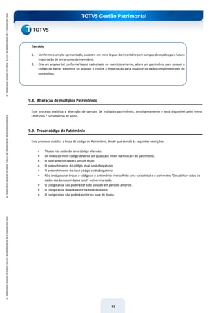 TOTVS Gestão Patrimonial
43
9.8. Alteração de múltiplos Patrimônios
Este processo viabiliza a alteração de campos de múltiplos patrimônios, simultaneamente e está disponível pelo menu
Utilitários / Ferramentas de apoio.
9.9. Trocar código do Patrimônio
Este processo viabiliza a troca do código do Patrimônio, desde que atenda às seguintes restrições:
 Títulos não poderão ter o código alterado.
 Os níveis do novo código deverão ser iguais aos níveis da máscara do patrimônio.
 O nível anterior deverá ser um título.
 O preenchimento do código atual será obrigatório.
 O preenchimento do novo código será obrigatório.
 Não será possível trocar o código se o patrimônio tiver sofrido uma baixa total e o parâmetro “Desabilitar todos os
dados dos bens com baixa total” estiver marcado.
 O código atual não poderá ter sido baixado em período anterior.
 O código atual deverá existir na base de dados.
 O código novo não poderá existir na base de dados.
Exercício
1. Conforme exemplo apresentado, cadastre um novo layout de inventário com campos desejados para futura
importação de um arquivo de inventário.
2. Crie um arquivo txt conforme layout cadastrado no exercício anterior, altere um patrimônio para possuir o
código de barras existente no arquivo e realize a importação para atualizar os dadoscomplementares do
patrimônio.
 