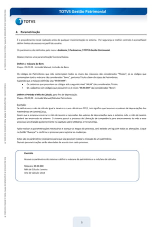 TOTVS Gestão Patrimonial
5
4. Parametrização
É o procedimento inicial realizado antes de qualquer movimentação no sistema. Por segurança e melhor controle é aconselhável
definir limites de acessos no perfil do usuário.
Os parâmetros são definidos pelo menu: Ambiente / Parâmetros / TOTVS Gestão Patrimonial.
Abaixo citamos uma parametização funcional básica.
Definir a máscara do Bem:
Etapa - 05.01.02 - Inclusão Manual, Inclusão de Bens.
Os códigos de Patrimônios que não contemplam todos os níveis das máscaras são considerados “Títulos”, já os códigos que
contemplam toda a máscara são considerados “Bens”, portanto Título e Bem são tipos de Patrimônios.
Supondo que a máscara definida seja “##.##.###”:
 Os cadastros que possuírem os códigos até o segundo nível “##.##” são considerados Títulos.
 Os cadastros com códigos que possuírem os 3 níveis ”##.##.###” são considerados “Bens”.
Definir o Período e Mês de Cálculo, para fins de depreciação.
Etapa - 05.01.02 - Inclusão Manual/Cálculos Patrimônio.
Exemplo:
Se definirmos o mês de cálculo igual a Janeiro e o ano cálculo em 2011, isto significa que teremos os valores de depreciações dos
Patrimônios em Janeiro/2011.
Assim que a empresa encerrar o mês de Janeiro e necessitar dos valores de depreciações para o próximo mês, o mês de janeiro
poderá ser encerrado no sistema. O sistema possui o processo de Liberação de competência para encerramento do mês e este
processo será tratado posteriormente no capítulo sobre Utilitários e Ferramentas.
Após realizar as parametrizações necessárias e avançar as etapas do processo, será exibido um log com todas as alterações. Clique
no botão “Avançar” e confirme o processo para registrar as mudanças.
Estes são os parâmetros necessários para que seja possível realizar a inclusão de um patrimônio.
Demais parametrizações serão abordadas de acordo com cada processo.
Exercício
Acesse os parâmetros do sistema e definir a máscara de patrimônios e o mês/ano de cálculos.
Máscara: ##.##.###
Mês de Cálculo: Janeiro
Ano de Cálculo: 2013
 