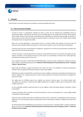 do Treinamento
TOTVS Gestão Patrimonial
6
5. Entidades
Citamos abaixo os principais elementos que compõem os processos de gestão patrimonial.
5.1. Plano de Contas Contabéis
O Plano de contas é o agrupamento ordenado de todas as contas que são utilizadas pela contabilidade dentro de
determinada empresa. Cada empresa, de acordo com sua atividade deve ter seu próprio Plano de Contas. Neste cadastro
serão incluídas todas as contas que serão movimentadas pela contabilidade em decorrência das operações da empresa ou
ainda contas que, embora não movimentadas no presente, poderão ser utilizadas no futuro. Sem o cadastro desta entidade
não é possível inserir um lançamento contábil.
Dentro de uma visão abrangente as contas fazem parte de um sistema contábil cujos objetivos, do ponto de vista da
Estrutura de uma Entidade Contábil, tanto podem ser internos quanto externos, o que o torna de grande complexidade.
O primeiro passo para que as contas atendam aos objetivos é organizá-las em um Plano de Contas (também conhecido como
Quadro de Contas ou Estrutura de Contas).
O elenco de contas e o grau de pormenores num plano de contas depende do volume e da natureza dos negócios de uma
empresa. Entretanto, na estruturação do plano de contas, devem ser considerados os interesses dos usuários (gerentes,
proprietários da empresa, governo, bancos, etc).
Caso a empresa não possua o TOTVS Gestão Contábil (RM Saldus), antes de se iniciar o cadastro de um plano de contas, é
preciso definir suas parametrizações pelo menu Ambiente/ Parâmetros/Gestão de Patrimônio/Processo 05.05 - Integração
/ Etapa 4 - Plano de Contas.
Nesta etapa são definidas as opções relacionadas com o plano de contas e sua utilização na inclusão de lançamentos
contábeis. Dentre as opções apresentadas a principal é “Acessa contas globais”.
Habilitando esta opção, é possível definir, opcionalmente, contas contábeis ou gerenciais que deverão estar disponíveis para
todas as coligadas. Com a opção desmarcada as contas somente poderão ser acessadas exclusivamente nas coligadas nas
quais foram criadas.
Esta opção deve ser habilitada apenas para coligadas que possuam máscaras iguais. Do contrário poderá haver
inconsistências nos relatórios. O sistema barrará códigos repetidos para os códigos contábeis e para os reduzidos das contas
contábeis e gerenciais.
Se uma conta global contábil ou gerencial estiver em uso na coligada o sistema não deixará desativar o parâmetro “Acessa
Contas globais”.
O sistema não deixará ativar o parâmetro “Acessa Contas Globais” se existir uma conta global com o mesmo código contábil
ou reduzido de contas da coligada.
O plano de contas contábil é enumerado ou codificado de forma racional, o que facilita a contabilização através de processos
eletrônicos. Com a estruturação do plano de contas pode-se falar em escrituração ou registros contábeis como manda nossa
legislação.
No TOTVS Gestão Patrimonial (RM Bonum), para estruturar um plano de contas, é necessário definir a máscara contábil dos
grupos por meio do menu Ambiente/ Parâmetros/Gestão de Patrimônio/Processo 05.05 Integração / Etapa 5 - Parâmetros
do Plano de Contas Contábil.
 