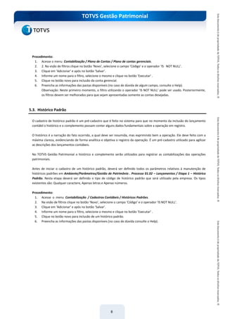do Treinamento
TOTVS Gestão Patrimonial
8
Procedimento:
1. Acesse o menu Contabilização / Plano de Contas / Plano de contas gerenciais.
2. 2. Na visão de filtros clique no botão ‘Novo’, selecione o campo ‘Código’ e o operador ‘IS NOT NULL’.
3. Clique em ‘Adicionar’ e após no botão ‘Salvar’.
4. Informe um nome para o filtro, selecione o mesmo e clique no botão ‘Executar’ .
5. Clique no botão novo para inclusão da conta gerencial.
6. Preencha as informações das pastas disponíveis (no caso de dúvida de algum campo, consulte o Help).
Observação: Neste primeiro momento, o filtro utilizando o operador ‘IS NOT NULL’ pode ser usado. Posteriormente,
os filtros devem ser melhorados para que sejam apresentadas somente as contas desejadas.
5.3. Histórico Padrão
O cadastro de histórico padrão é um pré-cadastro que é feito no sistema para que no momento da inclusão do lançamento
contábil o histórico e o complemento possam conter alguns dados fundamentais sobre a operação em registro.
O histórico é a narração do fato ocorrido, a qual deve ser resumida, mas exprimindo bem a operação. Ele deve feito com a
máxima clareza, evidenciando de forma analítica e objetiva o registro da operação. É um pré-cadastro utilizado para agilizar
as descrições dos lançamentos contábeis.
No TOTVS Gestão Patrimonial o histórico e complemento serão utilizados para registrar as contabilizações das operações
patrimoniais.
Antes de iniciar o cadastro de um histórico padrão, deverá ser definido todos os parâmetros relativos à manutenção de
históricos padrões em Ambiente/Parâmetros/Gestão de Patrimônio . Processo 01.02 – Lançamentos / Etapa 1 – Histórico
Padrão. Nesta etapa deverá ser definido o tipo de código de histórico padrão que será utilizado pela empresa. Os tipos
existentes são: Qualquer caractere, Apenas letras e Apenas números.
Procedimento:
1. Acesse o menu Contabilização / Cadastros Contábeis / Históricos Padrões.
2. Na visão de filtros clique no botão ‘Novo’, selecione o campo ‘Código’ e o operador ‘IS NOT NULL’.
3. Clique em ‘Adicionar’ e após no botão ‘Salvar’.
4. Informe um nome para o filtro, selecione o mesmo e clique no botão ‘Executar’ .
5. Clique no botão novo para inclusão de um histórico padrão.
6. Preencha as informações das pastas disponíveis (no caso de dúvida consulte o Help).
 