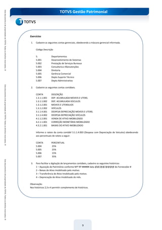 TOTVS Gestão Patrimonial
9
Exercícios
1. Cadastre as seguintes contas gerenciais, obedecendo a máscara gerencial informada.
Código Descrição
5. Departamentos
5.001 Desenvolvimento de Sistemas
5.002 Prestação de Serviços Bureaux
5.003 Consultoria e Manutenções
5.004 Diretoria
5.005 Gerência Comercial
5.006 Depto Suporte Técnico
5.007 Depto Administrativo
2. Cadastre as seguintes contas contábeis.
CONTA DESCRIÇÃO
1.3.1.1.001 DEP. ACUMULADA MOVEIS E UTENS.
1.3.1.1.002 DEP. ACUMULADA VEICULOS
1.3.1.2.001 MOVEIS E UTENSILIOS
1.3.1.2.002 VEÍCULOS
3.1.1.4.001 DESPESA DEPRECIAÇÃO MOVEIS E UTENS.
3.1.1.4.002 DESPESA DEPRECIAÇÃO VEÍCULOS
4.1.1.2.001 VENDA DE ATIVO IMOBILIZADO
4.2.1.1.001 CORREÇÃO MONETÁRIA IMOBILIZADO
4.3.2.1.001 BAIXAS DO ATIVO IMOBILIZADO
Informe o rateio da conta contábil 3.1.1.4.003 (Despesa com Depreciação de Veículos) obedecendo
aos percentuais de rateio a seguir:
CONTA PERCENTUAL
5.004 25%
5.005 25%
5.006 15%
5.007 35%
3. Para facilitar a digitação de lançamentos contábeis, cadastre os seguintes históricos:
1 – Aquisição de Patrimônio conforme NFº Nº ###### data @@/@@/@@@@ do Fornecedor #
2 – Baixas de Ativo Imobilizado pelo motivo.
3 – Transferência de Ativo Imobilizado pelo motivo.
4 – Depreciação de Ativo Imobilizado do mês.
Observação:
Nos históricos 2,3 e 4 permitir complemento de históricos.
 