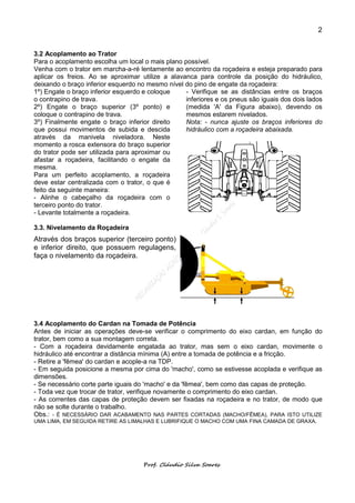 2


3.2 Acoplamento ao Trator
Para o acoplamento escolha um local o mais plano possível.
Venha com o trator em marcha-a-ré lentamente ao encontro da roçadeira e esteja preparado para
aplicar os freios. Ao se aproximar utilize a alavanca para controle da posição do hidráulico,
deixando o braço inferior esquerdo no mesmo nível do pino de engate da roçadeira:
1º) Engate o braço inferior esquerdo e coloque    - Verifique se as distâncias entre os braços
o contrapino de trava.                            inferiores e os pneus são iguais dos dois lados
2º) Engate o braço superior (3º ponto) e          (medida 'A' da Figura abaixo), devendo os
coloque o contrapino de trava.                    mesmos estarem nivelados.
3º) Finalmente engate o braço inferior direito    Nota: - nunca ajuste os braços inferiores do
que possui movimentos de subida e descida         hidráulico com a roçadeira abaixada.
através da manivela niveladora. Neste
momento a rosca extensora do braço superior
do trator pode ser utilizada para aproximar ou
afastar a roçadeira, facilitando o engate da
mesma.
Para um perfeito acoplamento, a roçadeira
deve estar centralizada com o trator, o que é
feito da seguinte maneira:
- Alinhe o cabeçalho da roçadeira com o
terceiro ponto do trator.
- Levante totalmente a roçadeira.

3.3. Nivelamento da Roçadeira
Através dos braços superior (terceiro ponto)
e inferior direito, que possuem regulagens,
faça o nivelamento da roçadeira.




3.4 Acoplamento do Cardan na Tomada de Potência
Antes de iniciar as operações deve-se verificar o comprimento do eixo cardan, em função do
trator, bem como a sua montagem correta.
- Com a roçadeira devidamente engatada ao trator, mas sem o eixo cardan, movimente o
hidráulico até encontrar a distância mínima (A) entre a tomada de potência e a fricção.
- Retire a 'fêmea' do cardan e acople-a na TDP.
- Em seguida posicione a mesma por cima do 'macho', como se estivesse acoplada e verifique as
dimensões.
- Se necessário corte parte iguais do 'macho' e da 'fêmea', bem como das capas de proteção.
- Toda vez que trocar de trator, verifique novamente o comprimento do eixo cardan.
- As correntes das capas de proteção devem ser fixadas na roçadeira e no trator, de modo que
não se solte durante o trabalho.
Obs.: - É NECESSÁRIO DAR ACABAMENTO NAS PARTES CORTADAS (MACHO/FÊMEA), PARA ISTO UTILIZE
UMA LIMA, EM SEGUIDA RETIRE AS LIMALHAS E LUBRIFIQUE O MACHO COM UMA FINA CAMADA DE GRAXA.




                                    Prof. Cláudio Silva Soares
 