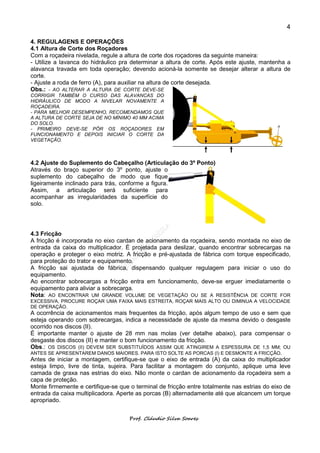 4

4. REGULAGENS E OPERAÇÕES
4.1 Altura de Corte dos Roçadores
Com a roçadeira nivelada, regule a altura de corte dos roçadores da seguinte maneira:
- Utilize a lavanca do hidráulico pra determinar a altura de corte. Após este ajuste, mantenha a
alavanca travada em toda operação; devendo acioná-la somente se desejar alterar a altura de
corte.
- Ajuste a roda de ferro (A), para auxiliar na altura de corte desejada.
Obs.: - AO ALTERAR A ALTURA DE CORTE DEVE-SE
CORRIGIR TAMBÉM O CURSO DAS ALAVANCAS DO
HIDRÁULICO DE MODO A NIVELAR NOVAMENTE A
ROÇADEIRA.
- PARA MELHOR DESEMPENHO, RECOMENDAMOS QUE
A ALTURA DE CORTE SEJA DE NO MÍNIMO 40 MM ACIMA
DO SOLO.
- PRIMEIRO DEVE-SE PÔR OS ROÇADORES EM
FUNCIONAMENTO E DEPOIS INICIAR O CORTE DA
VEGETAÇÃO.



4.2 Ajuste do Suplemento do Cabeçalho (Articulação do 3º Ponto)
Através do braço superior do 3º ponto, ajuste o
suplemento do cabeçalho de modo que fique
ligeiramente inclinado para trás, conforme a figura.
Assim, a articulação será suficiente para
acompanhar as irregularidades da superfície do
solo.




4.3 Fricção
A fricção é incorporada no eixo cardan de acionamento da roçadeira, sendo montada no eixo de
entrada da caixa do multiplicador. É projetada para deslizar, quando encontrar sobrecargas na
operação e proteger o eixo motriz. A fricção e pré-ajustada de fábrica com torque especificado,
para proteção do trator e equipamento.
A fricção sai ajustada de fábrica, dispensando qualquer regulagem para iniciar o uso do
equipamento.
Ao encontrar sobrecargas a fricção entra em funcionamento, deve-se erguer imediatamente o
equipamento para aliviar a sobrecarga.
Nota: AO ENCONTRAR UM GRANDE VOLUME DE VEGETAÇÃO OU SE A RESISTÊNCIA DE CORTE FOR
EXCESSIVA, PROCURE ROÇAR UMA FAIXA MAIS ESTREITA, ROÇAR MAIS ALTO OU DIMINUA A VELOCIDADE
DE OPERAÇÃO.
A ocorrência de acionamentos mais frequentes da fricção, após algum tempo de uso e sem que
esteja operando com sobrecargas, indica a necessidade de ajuste da mesma devido o desgaste
ocorrido nos discos (II).
É importante manter o ajuste de 28 mm nas molas (ver detalhe abaixo), para compensar o
desgaste dos discos (II) e manter o bom funcionamento da fricção.
Obs.: OS DISCOS (II) DEVEM SER SUBSTITUÍDOS ASSIM QUE ATINGIREM A ESPESSURA DE 1,5 MM; OU
ANTES SE APRESENTAREM DANOS MAIORES. PARA ISTO SOLTE AS PORCAS (I) E DESMONTE A FRICÇÃO.
Antes de iniciar a montagem, certifique-se que o eixo de entrada (A) da caixa do multiplicador
esteja limpo, livre de tinta, sujeira. Para facilitar a montagem do conjunto, aplique uma leve
camada de graxa nas estrias do eixo. Não monte o cardan de acionamento da roçadeira sem a
capa de proteção.
Monte firmemente e certifique-se que o terminal de fricção entre totalmente nas estrias do eixo de
entrada da caixa multiplicadora. Aperte as porcas (B) alternadamente até que alcancem um torque
apropriado.


                                     Prof. Cláudio Silva Soares
 