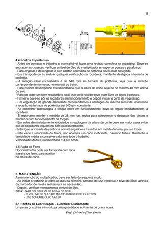 5




4.4 Pontos Importantes
- Antes de começar o trabalho é aconselhável fazer uma revisão completa na roçadeira. Deve-se
engraxar as cruzetas, verificar o nível de óleo do multiplicador e reapertar porcas e parafusos.
- Para engatar e desengatar o eixo cardan a tomada de potência deve estar desligada.
- Em transporte ou ao efetuar qualquer verificação na roçadeira, mantenha desligada a tomada de
potência.
- A rotação ideal no trabalho é de 540 rpm na tomada de potência, veja qual a rotação
correspondente no motor, no manual do trator.
- Para melhor desempenho recomendamos que a altura de corte seja de no mínimo 40 mm acima
do solo.
- Para se obter um bom resultado o local que será roçado deve estar livre de tocos e pedras.
- Primeiro deve-se pôr os roçadores em funcionamento e depois iniciar o corte da vegetação.
- Em vegetação de grande densidade recomendamos a utilização de marcha reduzida, mantendo
a rotação na tomada de potência em 540 rpm constante.
- Ao encontrar sobrecargas a fricção entra em funcionamento, deve-se erguer imediatamente, a
roçadeira.
- É importante manter a medida de 28 mm nas molas para compensar o desgaste dos discos e
manter o bom funcionamento da fricção.
- Em solos demasiadamente ondulados a regulagem da altura de corte deve ser maior para evitar
que os roçadores toquem no solo excessivamente.
- Não ligue a tomada de potência com os roçadores travados em monte de terra, paus e tocos.
- Não varie a velocidade do trator, isso acarreta um corte ineficiente, havendo falhas. Mantenha a
velocidade média e conserve-a durante todo o trabalho.
Velocidade Média Recomendada = 4 a 6 Km/h.

4.5 Roda de Ferro
Opcionalmente pode ser fornecida com roda
traseira de ferro, para auxiliar
na altura de corte.




5. MANUTENÇÃO
A manutenção do multiplicador, deve ser feita do seguinte modo:
- Ao iniciar o trabalho e todos os dias da primeira semana de uso verifique o nível de óleo, através
do marcador de nível e reabasteça se necessário.
- Depois, verificar mensalmente o nível de óleo.
Nota: - NÃO COLOQUE ÓLEO ACIMA DO NÍVEL.
      - O VOLUME DE ÓLEO DO MULTIPLICADOR É DE 2,4 LITROS.
      - USE SOMENTE ÓLEO SAE 90.

5.1 Pontos de Lubrificação - Lubrificar Diariamente
Limpe as graxeiras e introduza uma quantidade suficiente de graxa nova.
                                      Prof. Cláudio Silva Soares
 