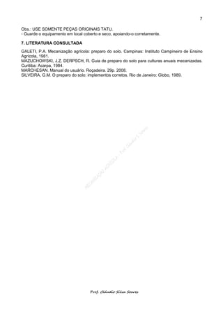 7

Obs.: USE SOMENTE PEÇAS ORIGINAIS TATU.
- Guarde o equipamento em local coberto e seco, apoiando-o corretamente.

7. LITERATURA CONSULTADA
GALETI, P.A. Mecanização agrícola: preparo do solo. Campinas: Instituto Campineiro de Ensino
Agrícola, 1981.
MAZUCHOWSKI, J.Z. DERPSCH, R. Guia de preparo do solo para culturas anuais mecanizadas.
Curitiba: Acarpa, 1984.
MARCHESAN. Manual do usuário. Roçadeira. 29p. 2008.
SILVEIRA, G.M. O preparo do solo: implementos corretos. Rio de Janeiro: Globo, 1989.




                                   Prof. Cláudio Silva Soares
 