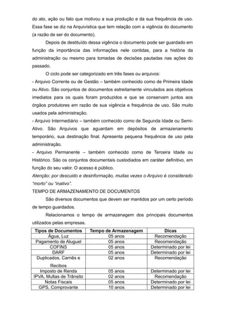 do ato, ação ou fato que motivou a sua produção e da sua frequência de uso.
Essa fase se diz na Arquivística que tem relação com a vigência do documento
(a razão de ser do documento).
Depois de destituído dessa vigência o documento pode ser guardado em
função da importância das informações nele contidas, para a história da
administração ou mesmo para tomadas de decisões pautadas nas ações do
passado.
O ciclo pode ser categorizado em três fases ou arquivos:
- Arquivo Corrente ou de Gestão – também conhecido como de Primeira Idade
ou Ativo. São conjuntos de documentos estreitamente vinculados aos objetivos
imediatos para os quais foram produzidos e que se conservam juntos aos
órgãos produtores em razão de sua vigência e frequência de uso. São muito
usados pela administração.
- Arquivo Intermediário – também conhecido como de Segunda Idade ou Semi-
Ativo. São Arquivos que aguardam em depósitos de armazenamento
temporário, sua destinação final. Apresenta pequena frequência de uso pela
administração.
- Arquivo Permanente – também conhecido como de Terceira Idade ou
Histórico. São os conjuntos documentais custodiados em caráter definitivo, em
função do seu valor. O acesso é público.
Atenção: por descuido e desinformação, muitas vezes o Arquivo é considerado
“morto” ou “inativo”.
TEMPO DE ARMAZENAMENTO DE DOCUMENTOS
São diversos documentos que devem ser mantidos por um certo período
de tempo guardados.
Relacionamos o tempo de armazenagem dos principais documentos
utilizados pelas empresas.
Tipos de Documentos Tempo de Armazenagem Dicas
Água, Luz 05 anos Recomendação
Pagamento de Aluguel 05 anos Recomendação
COFINS 05 anos Determinado por lei
DARF 05 anos Determinado por lei
Duplicados, Carnês e
Recibos
02 anos Recomendação
Imposto de Renda 05 anos Determinado por lei
IPVA, Multas de Trânsito 02 anos Recomendação
Notas Fiscais 05 anos Determinado por lei
GPS, Comprovante 10 anos Determinado por lei
 