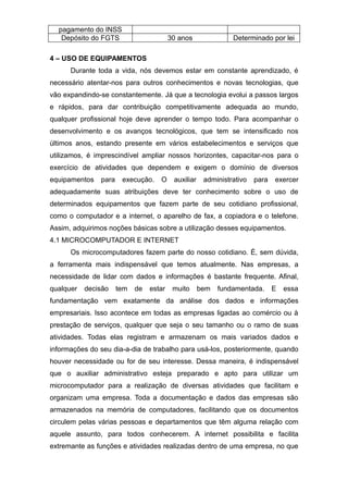pagamento do INSS
Depósito do FGTS 30 anos Determinado por lei
4 – USO DE EQUIPAMENTOS
Durante toda a vida, nós devemos estar em constante aprendizado, é
necessário atentar-nos para outros conhecimentos e novas tecnologias, que
vão expandindo-se constantemente. Já que a tecnologia evolui a passos largos
e rápidos, para dar contribuição competitivamente adequada ao mundo,
qualquer profissional hoje deve aprender o tempo todo. Para acompanhar o
desenvolvimento e os avanços tecnológicos, que tem se intensificado nos
últimos anos, estando presente em vários estabelecimentos e serviços que
utilizamos, é imprescindível ampliar nossos horizontes, capacitar-nos para o
exercício de atividades que dependem e exigem o domínio de diversos
equipamentos para execução. O auxiliar administrativo para exercer
adequadamente suas atribuições deve ter conhecimento sobre o uso de
determinados equipamentos que fazem parte de seu cotidiano profissional,
como o computador e a internet, o aparelho de fax, a copiadora e o telefone.
Assim, adquirimos noções básicas sobre a utilização desses equipamentos.
4.1 MICROCOMPUTADOR E INTERNET
Os microcomputadores fazem parte do nosso cotidiano. É, sem dúvida,
a ferramenta mais indispensável que temos atualmente. Nas empresas, a
necessidade de lidar com dados e informações é bastante frequente. Afinal,
qualquer decisão tem de estar muito bem fundamentada. E essa
fundamentação vem exatamente da análise dos dados e informações
empresariais. Isso acontece em todas as empresas ligadas ao comércio ou à
prestação de serviços, qualquer que seja o seu tamanho ou o ramo de suas
atividades. Todas elas registram e armazenam os mais variados dados e
informações do seu dia-a-dia de trabalho para usá-los, posteriormente, quando
houver necessidade ou for de seu interesse. Dessa maneira, é indispensável
que o auxiliar administrativo esteja preparado e apto para utilizar um
microcomputador para a realização de diversas atividades que facilitam e
organizam uma empresa. Toda a documentação e dados das empresas são
armazenados na memória de computadores, facilitando que os documentos
circulem pelas várias pessoas e departamentos que têm alguma relação com
aquele assunto, para todos conhecerem. A internet possibilita e facilita
extremante as funções e atividades realizadas dentro de uma empresa, no que
 