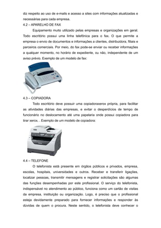 diz respeito ao uso de e-mails e acesso a sites com informações atualizadas e
necessárias para cada empresa.
4.2 – APARELHO DE FAX
Equipamento muito utilizado pelas empresas e organizações em geral.
Todo escritório possui uma linha telefônica para o fax. O que permite a
empresa o envio de documentos e informações a clientes, distribuidora, filiais e
parceiros comerciais. Por meio, do fax pode-se enviar ou receber informações
a qualquer momento, no horário de expediente, ou não, independente de um
aviso prévio. Exemplo de um modelo de fax:
4.3 – COPIADORA
Todo escritório deve possuir uma copiadoraxerox própria, para facilitar
as atividades diárias das empresas, e evitar o desperdícios de tempo de
funcionário no deslocamento até uma papelaria onde possui copiadora para
tirar xerox. . Exemplo de um modelo de copiadora:
4.4 – TELEFONE
O telefonista está presente em órgãos públicos e privados, empresa,
escolas, hospitais, universidades e outros. Receber e transferir ligações,
localizar pessoas, transmitir mensagens e registrar solicitações são algumas
das funções desempenhadas por este profissional. O serviço do telefonista,
indispensável no atendimento ao público, funciona como um cartão de visitas
da empresa, instituição ou organização. Logo, é preciso que o profissional
esteja devidamente preparado para fornecer informações e responder às
dúvidas de quem o procura. Neste sentido, o telefonista deve conhecer o
 