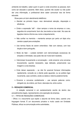 ambiente de trabalho, saber quem é quem e onde encontrar as pessoas, bem
como ser educado e paciente. Além disso, quando não souber ou não puder
dar uma informação, o profissional deve saber comunicar isso de forma
educada.
Dicas para um bom atendimento telefônico:
• Atender ao primeiro toque –isso demostrará atenção, disposição e
eficiência;
• Evitar a expressão “alô” – dizer sempre o nome da empresa e o seu,
seguidos do cumprimento ‘bom dia, boa tarde ou boa noite’. No caso de
ligações interna informe seu nome e departamento;
• Não confiar na memória – mantenha sempre por perto um lápis e/ou
caneta e papel para anotações.
• Use termos fáceis de serem entendidos –fale com clareza, com boa
dicção e bom português;
• Modo de falar – cuidado também com demonstração excessivas de
simpatia e intimidade, isso pode não ser muito bem recebido;
• Interromper bruscamente a conversação – evite encerrar uma conversa
bruscamente, quando necessário, seja delicado, preservando sua
imagem e a da empresa.
• Evite deixar esperando – se não for possível fornecer informações
rapidamente, consulte se o cliente pode aguardar, ou se prefere ligar
novamente, caso contrário, anote os dados e retorne posteriormente;
• Encerrar a conversa cordialmente – use sempre palavras como:
obrigado (a), às ordens, por favor, desculpe-me, entre outros.
5 – REDAÇÃO COMERCIAL
A redação comercial é um esclarecimento escrito de dentro dos
procedimentos legais, representando uma operação da empresa.
5.1 – TIPOS DE REDAÇÕES COMERCIAIS
- Ofício: é o documento que expõe o assunto de forma clara, usando uma
linguagem formal. É um documento privativo e muito usado em Entidade
Públicas, eficaz na comunicação entre autoridades.
 