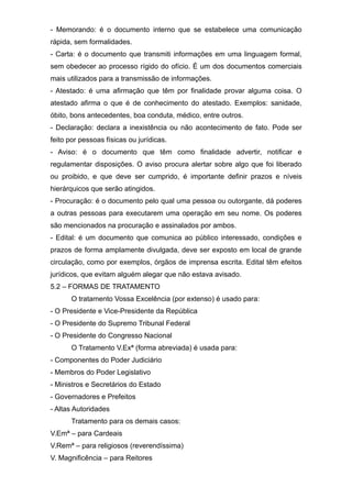 - Memorando: é o documento interno que se estabelece uma comunicação
rápida, sem formalidades.
- Carta: é o documento que transmiti informações em uma linguagem formal,
sem obedecer ao processo rígido do ofício. É um dos documentos comerciais
mais utilizados para a transmissão de informações.
- Atestado: é uma afirmação que têm por finalidade provar alguma coisa. O
atestado afirma o que é de conhecimento do atestado. Exemplos: sanidade,
óbito, bons antecedentes, boa conduta, médico, entre outros.
- Declaração: declara a inexistência ou não acontecimento de fato. Pode ser
feito por pessoas físicas ou jurídicas.
- Aviso: é o documento que têm como finalidade advertir, notificar e
regulamentar disposições. O aviso procura alertar sobre algo que foi liberado
ou proibido, e que deve ser cumprido, é importante definir prazos e níveis
hierárquicos que serão atingidos.
- Procuração: é o documento pelo qual uma pessoa ou outorgante, dá poderes
a outras pessoas para executarem uma operação em seu nome. Os poderes
são mencionados na procuração e assinalados por ambos.
- Edital: é um documento que comunica ao público interessado, condições e
prazos de forma amplamente divulgada, deve ser exposto em local de grande
circulação, como por exemplos, órgãos de imprensa escrita. Edital têm efeitos
jurídicos, que evitam alguém alegar que não estava avisado.
5.2 – FORMAS DE TRATAMENTO
O tratamento Vossa Excelência (por extenso) é usado para:
- O Presidente e Vice-Presidente da República
- O Presidente do Supremo Tribunal Federal
- O Presidente do Congresso Nacional
O Tratamento V.Exª (forma abreviada) é usada para:
- Componentes do Poder Judiciário
- Membros do Poder Legislativo
- Ministros e Secretários do Estado
- Governadores e Prefeitos
- Altas Autoridades
Tratamento para os demais casos:
V.Emª – para Cardeais
V.Remª – para religiosos (reverendíssima)
V. Magnificência – para Reitores
 