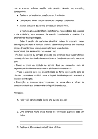 que o mesmo sinta-se atraído pelo produto. Através do marketing
conseguimos:
• Conhecer as tendências e preferencias dos clientes;
• Compra pelo menor preço e vender por um preço competitivo;
• Manter a imagem do produto e/ou serviço em alto nível.
O marketing busca identificar e satisfazer as necessidades das pessoas
e da sociedade, sem esquecer da questão lucratividade – objetivo dos
proprietários das organizações.
Cabe à gestão de marketing identificar nichos de mercado, traçar
estratégias para reter e fidelizar clientes, desenvolver produtos em conjuntos
com as áreas técnicas, visando gerar valor para seus clientes.
PRINCIPAIS FERRAMENTAS DO MARKETING
- Produto: o produto ou serviços oferecido pela empresa deve buscar atender
um conjunto bem terminado de necessidades e desejos de um certo mercado-
alvo;
- Preço: o preço do produto ou serviço deve ser compatível com as
expectativas dos clientes e com ofertas similares da concorrência;
- Praça: o produto deve ser disponibilizado de forma conveniente para os
clientes, buscando-se equilíbrio entre a disponibilidade do produto e os custos
totais de distribuição;
- Promoção: a empresa deve comunicar, de forma clara e eficaz, as
características de sua oferta de marketing aos clientes-alvo.
ATividades
1. Para você, administração é uma arte ou uma ciência?
_________________________________________________________
_________________________________________________________
2. Uma empresa reúne quais fatores de produção? Explique cada um
deles.
_________________________________________________________
_________________________________________________________
3. Explique a diferença entre eficiência e eficácia.
 
