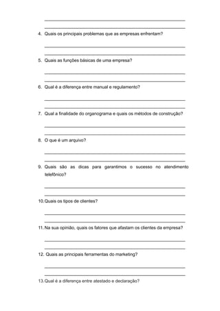 _________________________________________________________
_________________________________________________________
4. Quais os principais problemas que as empresas enfrentam?
_________________________________________________________
_________________________________________________________
5. Quais as funções básicas de uma empresa?
_________________________________________________________
_________________________________________________________
6. Qual é a diferença entre manual e regulamento?
_________________________________________________________
_________________________________________________________
7. Qual a finalidade do organograma e quais os métodos de construção?
_________________________________________________________
_________________________________________________________
8. O que é um arquivo?
_________________________________________________________
_________________________________________________________
9. Quais são as dicas para garantimos o sucesso no atendimento
telefônico?
_________________________________________________________
_________________________________________________________
10.Quais os tipos de clientes?
_________________________________________________________
_________________________________________________________
11.Na sua opinião, quais os fatores que afastam os clientes da empresa?
_________________________________________________________
_________________________________________________________
12. Quais as principais ferramentas do marketing?
_________________________________________________________
_________________________________________________________
13.Qual é a diferença entre atestado e declaração?
 