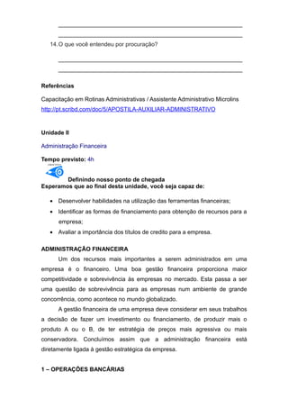 _________________________________________________________
_________________________________________________________
14.O que você entendeu por procuração?
_________________________________________________________
_________________________________________________________
Referências
Capacitação em Rotinas Administrativas / Assistente Administrativo Microlins
http://pt.scribd.com/doc/5/APOSTILA-AUXILIAR-ADMINISTRATIVO
Unidade II
Administração Financeira
Tempo previsto: 4h
OBJETIVO
Definindo nosso ponto de chegada
Esperamos que ao final desta unidade, você seja capaz de:
• Desenvolver habilidades na utilização das ferramentas financeiras;
• Identificar as formas de financiamento para obtenção de recursos para a
empresa;
• Avaliar a importância dos títulos de credito para a empresa.
ADMINISTRAÇÃO FINANCEIRA
Um dos recursos mais importantes a serem administrados em uma
empresa é o financeiro. Uma boa gestão financeira proporciona maior
competitividade e sobrevivência às empresas no mercado. Esta passa a ser
uma questão de sobrevivência para as empresas num ambiente de grande
concorrência, como acontece no mundo globalizado.
A gestão financeira de uma empresa deve considerar em seus trabalhos
a decisão de fazer um investimento ou financiamento, de produzir mais o
produto A ou o B, de ter estratégia de preços mais agressiva ou mais
conservadora. Concluímos assim que a administração financeira está
diretamente ligada à gestão estratégica da empresa.
1 – OPERAÇÕES BANCÁRIAS
 